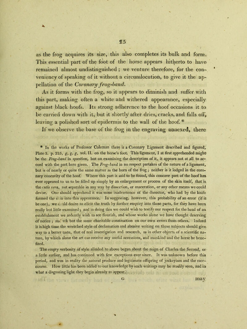 as the frog acquires its size, this also completes its bulk and form> This essential part of the foot of the horse appears hitherto to have remained almost undistinguished ; we venture therefore, for the con- veniency of speaking of it without a circumlocution, to give it the ap- pellation of the Coronary frog-band. As it forms with the frog, so it appears to diminish and suffer with this part, making often a white and withered appearance, especially against black hoofs. Its strong adherence to the hoof occasions it to be carried down with it, but it shortly after dries, cracks, and falls off* leaving a polished sort of epidermis to the wall of the hoof. * If we observe the base of the frog in the engraving annexed, there * In the works of Professor Coleman there is a Coronary Ligament described and figured, Plate 3. p. 225, g, g, g, vol. II. on the horse’s foot. This ligament, I at first apprehended might be the Frog-land, in question, but on examining the description of it, it appears not at all to ac- cord with the part here given. The Frog-land in no respect partakes of the nature of a ligament, but is of nearly or quite the same matter as the horn of the frog ; neither is it lodged in the coro- nary concavity of the hoof. Where this part is said to be found, this concave part of the hoof has ever appeared to us to be filled up simply by an enlargement or process of the skin itself, that is the cutis vera, not separable in any way by dissection, or maceration, or any other means we could devise. One should apprehend it was some inadvertence of the dissector, who had by the knife formed the si in into this appearance. In suggesting, however, this probability of an error (if it be one), we could desire to elicit the truth by further enquiry into those parts, for they have been, really but little examined •, and in doing this we could wish to testify our respect for the head of an establishment we ardently wish to see flourish, and whose works alone we have thought deserving of notice ; and ask but the same charitable construction on our own errors from others. Indeed it is high time the wretched style of declamation and abusive writing on these subjects should give way to a better taste, that of real investigation and research, as in other objects of a scientific na- ture, by which alone the art can receive any useful accessions, and mankind and the horse be bene- fited. The empty verbosity of style alluded to above began about the reign of Charles the Second, or a li.ttle earlier, and has continued with few exceptions ever since. It was unknown before this period, and was in reality the natural produce and legitimate offspring of jockeyism and the race- course. How little has been added to our knowledge by such writings may be readily seen, and iz» what a disgusting light they begin already to appear. G mav