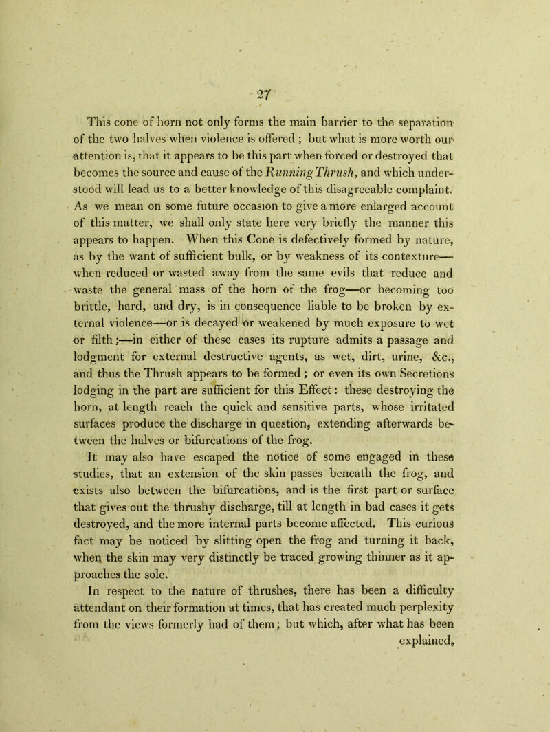 This cone of horn not only forms the main barrier to the separation of the two halves when violence is offered; but what is more worth our attention is, that it appears to be this part when forced or destroyed that becomes the source and cause of the Running Thrush, and which under- stood will lead us to a better knowledge of this disagreeable complaint. As we mean on some future occasion to give a more enlarged account of this matter, we shall only state here very briefly the manner this appears to happen. When this Cone is defectively formed by nature, as by the want of sufficient bulk, or by weakness of its contexture— when reduced or wasted away from the same evils that reduce and waste the general mass of the horn of the frog—or becoming too brittle, hard, and dry, is in consequence liable to be broken by ex- ternal violence—or is decayed or weakened by much exposure to wet or filth;—in either of these cases its rupture admits a passage and lodgment for external destructive agents, as wet, dirt, urine, &c., and thus the Thrush appears to be formed; or even its own Secretions lodging in the part are sufficient for this Effect: these destroying the horn, at length reach the quick and sensitive parts, whose irritated surfaces produce the discharge in question, extending afterwards be* tween the halves or bifurcations of the frog. It may also have escaped the notice of some engaged in these studies, that an extension of the skin passes beneath the frog, and exists also between the bifurcations, and is the first part or surface that gives out the thrushy discharge, till at length in bad cases it gets destroyed, and the more internal parts become affected. This curious fact may be noticed by slitting open the frog and turning it back, when the skin may very distinctly be traced growing thinner as it ap- proaches the sole. In respect to the nature of thrushes, there has been a difficulty attendant on their formation at times, that has created much perplexity from the views formerly had of them; but which, after what has been explained.