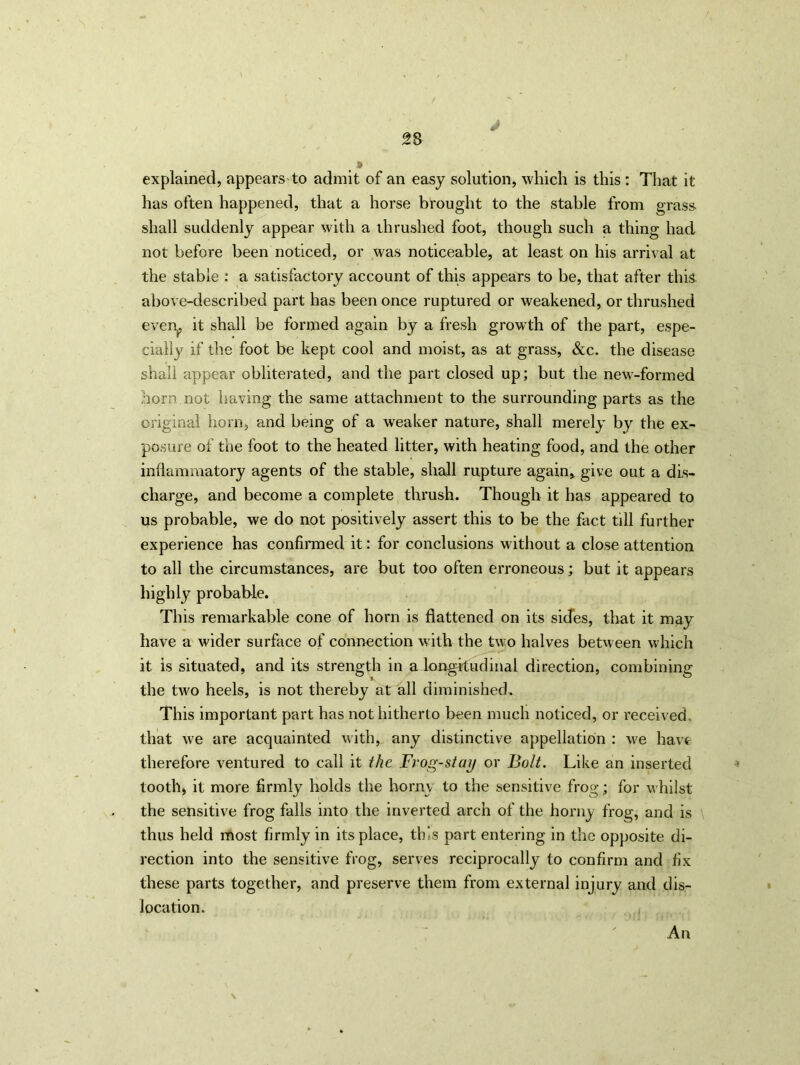 J explained, appears'to admit of an easy solution, which is this : That it has often happened, that a horse brought to the stable from grass shall suddenly appear with a thrushed foot, though such a thing had not before been noticed, or was noticeable, at least on his arrival at the stable : a satisfactory account of this appears to be, that after this above-described part has been once ruptured or weakened, or thrushed evern it shall be formed again by a fresh growth of the part, espe- cially if the foot be kept cool and moist, as at grass, &c. the disease shall appear obliterated, and the part closed up; but the new-formed horn not having the same attachment to the surrounding parts as the original horn, and being of a weaker nature, shall merely by the ex- posure of the foot to the heated litter, with heating food, and the other inflammatory agents of the stable, shall rupture again, give out a dis- charge, and become a complete thrush. Though it has appeared to us probable, we do not positively assert this to be the fact till further experience has confirmed it: for conclusions without a close attention to all the circumstances, are but too often erroneous; but it appears highly probable. This remarkable cone of horn is flattened on its sides, that it may have a wider surface of connection with the two halves between which it is situated, and its strength in a longitudinal direction, combining the two heels, is not thereby at all diminished. This important part has not hitherto been much noticed, or received that we are acquainted with, any distinctive appellation : we have therefore ventured to call it the Frog-stay or Bolt. Like an inserted tooth, it more firmly holds the horny to the sensitive frog; for whilst the sensitive frog falls into the inverted arch of the horny frog, and is thus held most firmly in its place, this part entering in the opposite di- rection into the sensitive frog, serves reciprocally to confirm and fix these parts together, and preserve them from external injury and dis- location. An