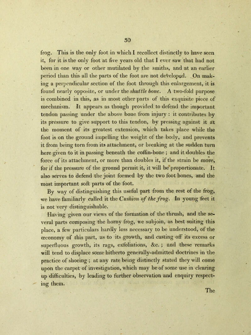 so frog. This is the only foot in which I recollect distinctly to have seen it, for it is the only foot at five years old that I ever saw that had not been in one way or other mutilated by the smiths, and at an earlier period than this all the parts of the foot are not developed. On mak- ing a perpendicular section of the foot through this enlargement, it is found nearly opposite, or under the shuttle bone. A two-fold purpose is combined in this, as in most other parts of this exquisite piece of mechanism. It appears as though provided to defend the important tendon passing under the above bone from injury : it contributes by its pressure to give support to this tendon, by pressing against it at the moment of its greatest extension, which takes place while the foot is on the ground impelling the weight of the body, and prevents it from being torn from its attachment, or breaking at the sudden turn here given to it in passing beneath the coffin-bone ; and it doubles the force of its attachment, or more than doubles it, if the strain be more, for if the pressure of the ground permit it, it will be proportionate. It also serves to defend the joint formed by the two foot bones, and the most important soft parts of the foot. By way of distinguishing this useful part from the rest of the frog, we have familiarly called it the Cushion of the frog. In young feet it is not very distinguishable. Having given our views of the formation of the thrush, and the se- veral parts composing the horny frog, we subjoin, as best suiting this place, a few particulars hardly less necessary to be understood, of the ceconomy of this part, as to its growth, and casting off its excess or superfluous growth, its rags, exfoliations, See. ; and these remarks will tend to displace some hitherto generally-admitted doctrines in the practice of shoeing ; at any rate being distinctly stated they will come upon the carpet of investigation, which may be of some use in clearing up difficulties, by leading to further observation and enquiry respect- ing them. The