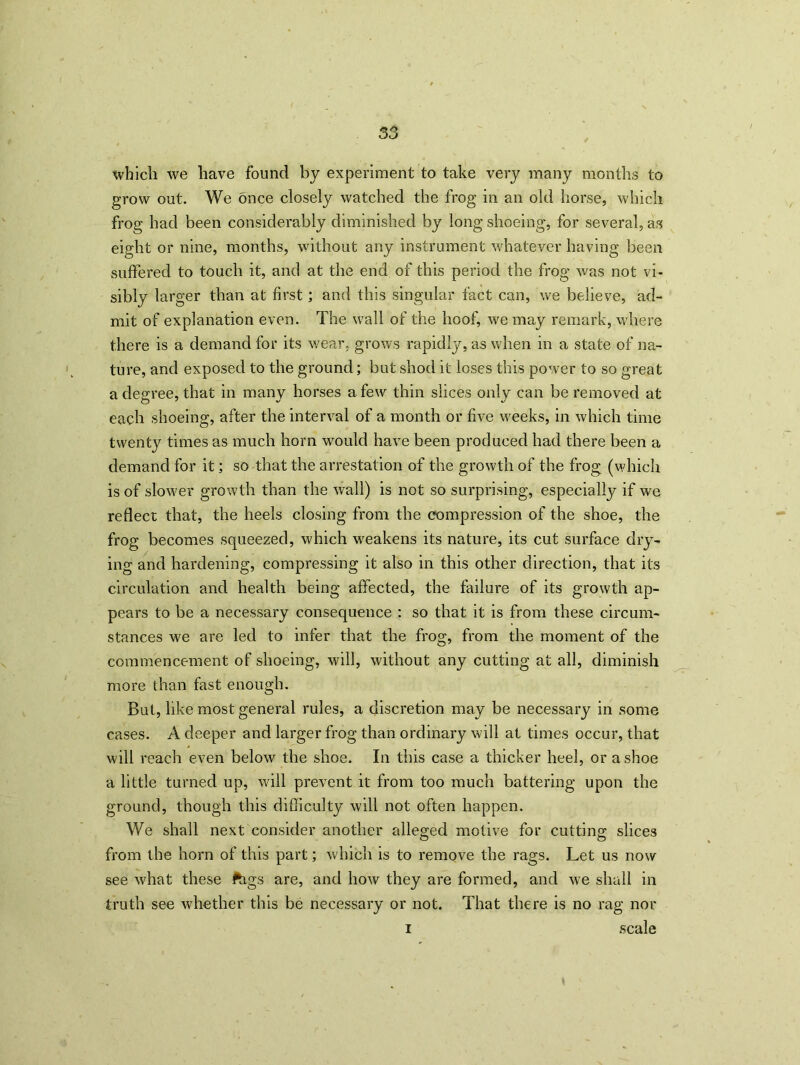 which we have found by experiment to take very many months to grow out. We once closely watched the frog in an old horse, which frog had been considerably diminished by long shoeing, for several, as eight or nine, months, without any instrument whatever having been suffered to touch it, and at the end of this period the frog was not vi- sibly larger than at first; and this singular fact can, we believe, ad- mit of explanation even. The wall of the hoof, we may remark, where there is a demand for its wear, grows rapidly, as when in a state of na- ture, and exposed to the ground; but shod it loses this power to so great a degree, that in many horses a few thin slices only can be removed at each shoeing, after the interval of a month or five weeks, in which time twent}^ times as much horn would have been produced had there been a demand for it; so that the arrestation of the growth of the frog (which is of slow'd’ growth than the wall) is not so surprising, especially if we reflect that, the heels closing from the compression of the shoe, the frog becomes squeezed, which weakens its nature, its cut surface dry- ing and hardening, compressing it also in this other direction, that its circulation and health being affected, the failure of its growth ap- pears to be a necessary consequence : so that it is from these circum- stances we are led to infer that the frog, from the moment of the commencement of shoeing, will, without any cutting at all, diminish more than fast enough. But, like most general rules, a discretion may be necessary in some cases. A deeper and larger frog than ordinary will at times occur, that will reach even below the shoe. In this case a thicker heel, or a shoe a little turned up, will prevent it from too much battering upon the ground, though this difficulty will not often happen. We shall next consider another alleged motive for cutting slices from the horn of this part; which is to remove the rags. Let us now see what these ftigs are, and how they are formed, and we shall in truth see whether this be necessary or not. That there is no rag nor i scale