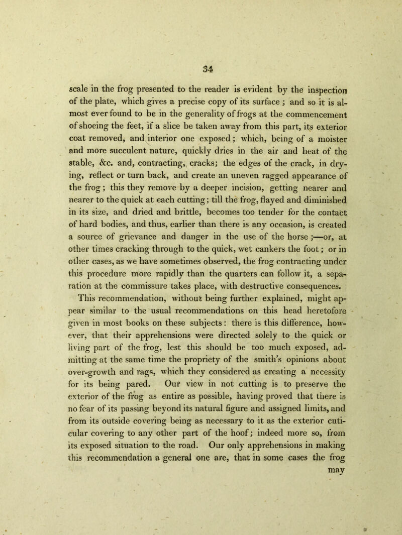 scale in the frog presented to the reader is evident by the inspection of the plate, which gives a precise copy of its surface ; and so it is al- most ever found to be in the generality of frogs at the commencement of shoeing the feet, if a slice be taken away from this part, its exterior coat removed, and interior one exposed; which, being of a moister and more succulent nature, quickly dries in the air and heat of the stable, &c. and, contracting, cracks; the edges of the crack, in dry- ing, reflect or turn back, and create an uneven ragged appearance of the frog; this they remove by a deeper incision, getting nearer and nearer to the quick at each cutting; till the frog, flayed and diminished in its size, and dried and brittle, becomes too tender for the contact of hard bodies, and thus, earlier than there is any occasion, is created a source of grievance and danger in the use of the horse ;—or, at other times cracking through to the quick, wet cankers the foot; or in other cases, as we have sometimes observed, the frog contracting under this procedure more rapidly than the quarters can follow it, a sepa- ration at the commissure takes place, with destructive consequences. This recommendation, without being further explained, might ap- pear similar to the usual recommendations on this head heretofore given in most books on these subjects: there is this difference, how- ever, that their apprehensions were directed solely to the quick or living part of the frog, lest this should be too much exposed, ad- mitting at the same time the propriety of the smith's opinions about over-growth and rags, which they considered as creating a necessity for its being pared. Our view in not cutting is to preserve the exterior of the frog as entire as possible, having proved that there is no fear of its passing beyond its natural figure and assigned limits, and from its outside covering being as necessary to it as the exterior cuti- cular covering to any other part of the hoof; indeed more so, from its exposed situation to the road. Our only apprehensions in making this recommendation a general one are, that in some cases the frog may