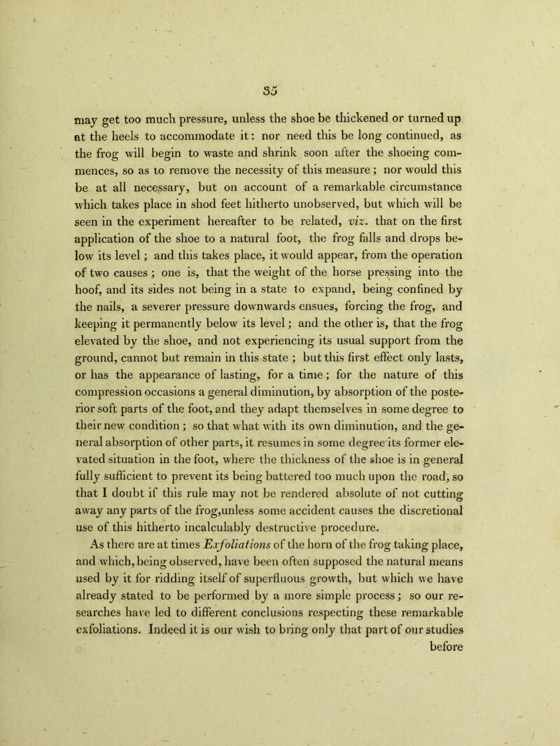 may get too much pressure, unless the shoe be thickened or turned up at the heels to accommodate it: nor need this be long continued, as the frog will begin to waste and shrink soon after the shoeing com- mences, so as to remove the necessity of this measure ; nor would this be at all necessary, but on account of a remarkable circumstance which takes place in shod feet hitherto unobserved, but which will be seen in the experiment hereafter to be related, viz. that on the first application of the shoe to a natural foot, the frog falls and drops be- low its level; and this takes place, it would appear, from the operation of two causes ; one is, that the weight of the horse pressing into the hoof, and its sides not being in a state to expand, being confined by the nails, a severer pressure downwards ensues, forcing the frog, and keeping it permanently below its level; and the other is, that the frog elevated by the shoe, and not experiencing its usual support from the ground, cannot but remain in this state ; but this first effect only lasts, or has the appearance of lasting, for a time; for the nature of this compression occasions a general diminution, by absorption of the poste- rior soft parts of the foot, and they adapt themselves in some degree to their new condition ; so that what with its own diminution, and the ge- neral absorption of other parts, it resumes in some degree its former ele- vated situation in the foot, where the thickness of the shoe is in general fully sufficient to prevent its being battered too much upon the road, so that I doubt if this rule may not be rendered absolute of not cutting away any parts of the frog,unless some accident causes the discretional use of this hitherto incalculably destructive procedure. As there are at times Exfoliations of the horn of the frog taking place, and which, being observed, have been often supposed the natural means used by it for ridding itself of superfluous growth, but which we have already stated to be performed by a more simple process; so our re- searches have led to different conclusions respecting these remarkable exfoliations. Indeed it is our wish to bring only that part of our studies before