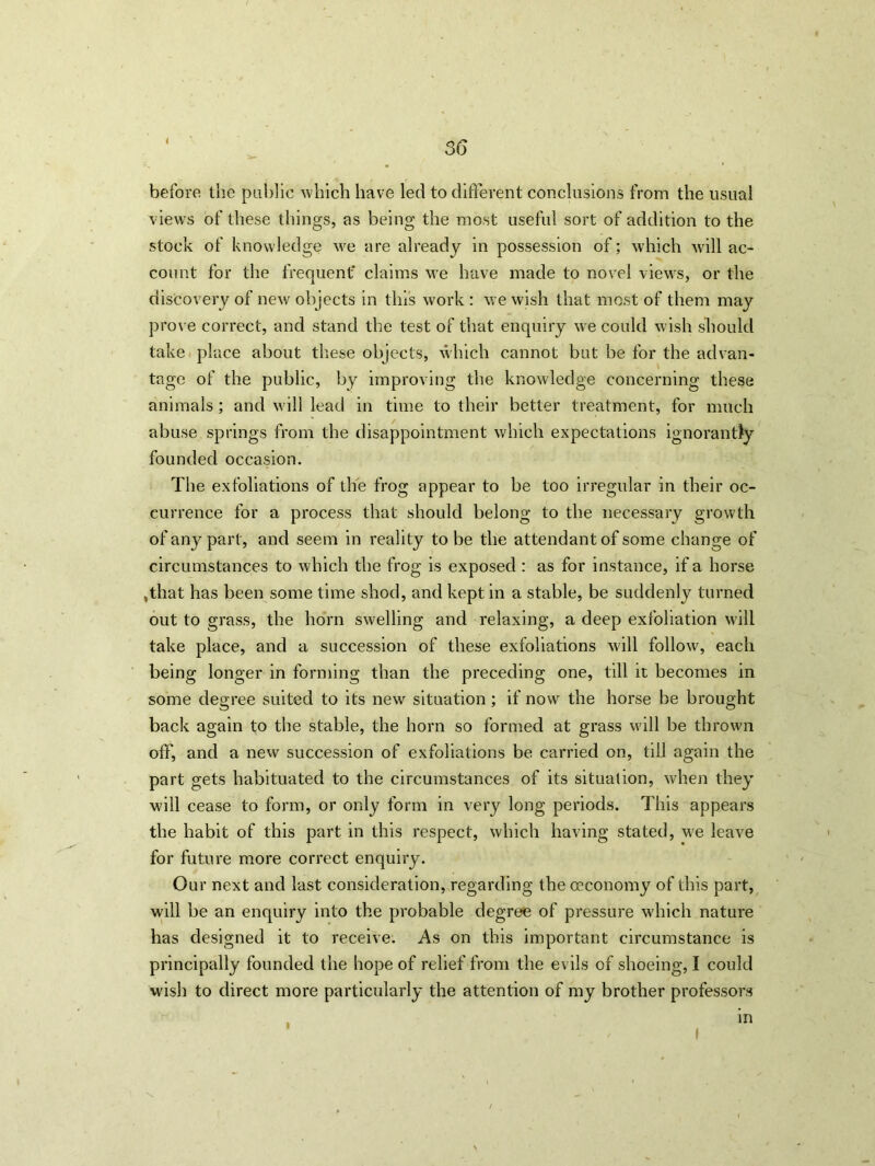 3(3 before the public which have led to different conclusions from the usual views of these things, as being the most useful sort of addition to the stock of knowledge wre are already in possession of; which will ac- count for the frequent' claims we have made to novel views, or the discovery of new objects in this work : we wish that most of them may prove correct, and stand the test of that enquiry we could wish should take place about these objects, which cannot but be for the advan- tage of the public, by improving the knowledge concerning these animals; and will lead in time to their better treatment, for much abuse springs from the disappointment which expectations ignorantly founded occasion. The exfoliations of the frog appear to be too irregular in their oc- currence for a process that should belong to the necessary growth of any part, and seem in reality to be the attendant of some change of circumstances to which the frog is exposed : as for instance, if a horse ,that has been some time shod, and kept in a stable, be suddenly turned out to grass, the horn swelling and relaxing, a deep exfoliation will take place, and a succession of these exfoliations will follow, each being longer in forming than the preceding one, till it becomes in some degree suited to its new situation; if now the horse be brought back again to the stable, the horn so formed at grass will be thrown off, and a new succession of exfoliations be carried on, till again the part gets habituated to the circumstances of its situation, when they will cease to form, or only form in very long periods. This appears the habit of this part in this respect, which having stated, we leave for future more correct enquiry. Our next and last consideration, regarding the oeconomy of this part, will be an enquiry into the probable degree of pressure w'hich nature has designed it to receive. As on this important circumstance is principally founded the hope of relief from the evils of shoeing, I could wish to direct more particularly the attention of my brother professors in / I
