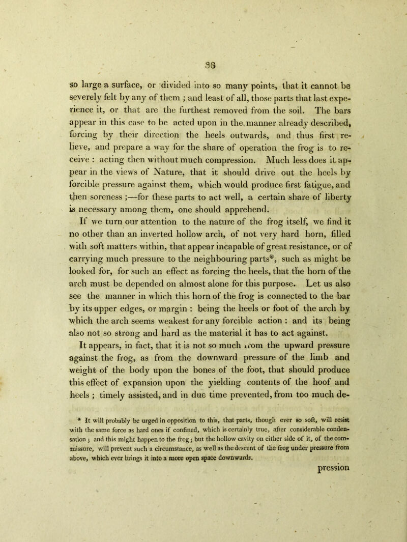 so large a surface, or divided into so many points, that it cannot be severely felt by any of them ; and least of all, those parts that last expe- rience it, or that are the furthest removed from the soil. The bars appear in this case to be acted upon in the manner already described, forcing by their direction the heels outwards, and thus first re- lieve, and prepare a way for the share of operation the frog is to re- ceive : acting then without much compression. Much less does it ap- pear in the view's of Nature, that it should drive out the heels by forcible pressure against them, which would produce first fatigue, and tjhen soreness for these parts to act well, a certain share of liberty is necessary among them, one should apprehend. If we turn our attention to the nature of the frog itself, we find it no other than an inverted hollow arch, of not very hard horn, filled with soft matters within, that appear incapable of great resistance, or of carrying much pressure to the neighbouring parts*, such as might be looked for, for such an effect as forcing the heels, that the horn of the arch must be depended on almost alone for this purpose. Let us also see the manner in which this horn of the frog is connected to the bar by its upper edges, or margin : being the heels or foot of the arch by which the arch seems weakest for any forcible action : and its being also not so strong and hard as the material it has to act against. It appears, in fact, that it is not so much nom the upward pressure against the frog, as from the downward pressure of the limb and weight of the body upon the bones of the foot, that should produce this effect of expansion upon the yielding contents of the hoof and heels ; timely assisted, and in due time prevented, from too much de- * It will probably be urged in opposition to this, that parts, though ever so soft, will resist with the same force as hard ones if confined, which is certainly true, after considerable conden- sation ; and this might happen to the frog; but the hollow cavity on either side of it, of the com- missure, will prevent such a circumstance, as well as the descent of the frog under pressure from above, which ever brings it into a more open space downwards. pression