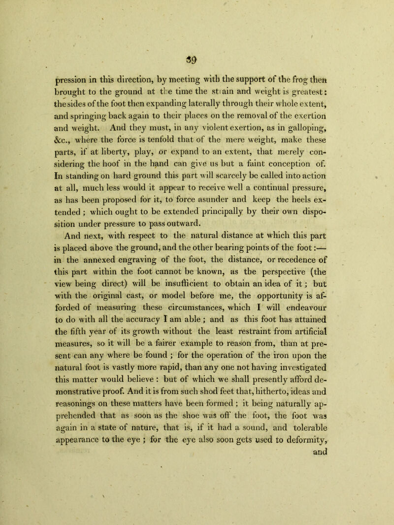 pression in this direction, by meeting with the support of the frog then brought to the ground at the time the stiain and weight is greatest: the sides of the foot then expanding laterally through their whole extent, and springing back again to their places on the removal of the exertion and weight. And they must, in any violent exertion, as in galloping, &c., where the force is tenfold that of the mere weight, make these parts, if at liberty, play, or expand to an extent, that merely con- sidering the hoof in the hand can give us but a faint conception of. In standing on hard ground this part will scarcely be called into action at all, much less would it appear to receive well a continual pressure, as has been proposed for it, to force asunder and keep the heels ex- tended ; which ought to be extended principally by their own dispo- sition under pressure to pass outward. And next, with respect to the natural distance at which this part is placed above the ground, and the other bearing points of the foot:— in the annexed engraving of the foot, the distance, or recedence of this part within the foot cannot be known, as the perspective (the view being direct) will be insufficient to obtain an idea of it; but with the original cast, or model before me, the opportunity is af- forded of measuring these circumstances, which I will endeavour to do with all the accuracy I am able; and as this foot has attained the fifth year of its growth without the least restraint from artificial measures, so it will be a fairer example to reason from, than at pre- sent can any where be found ; for the operation of the iron upon the natural foot is vastly more rapid, than any one not having investigated this matter would believe : but of which we shall presently afford de- monstrative proof. And it is from such shod feet that, hitherto, ideas and reasonings on these matters have been formed ; it being naturally ap- prehended that as soon as the shoe was off the foot, the foot was again in a state of nature, that is, if it had a sound, and tolerable appearance to the eye ; for the eye also soon gets used to deformity, and