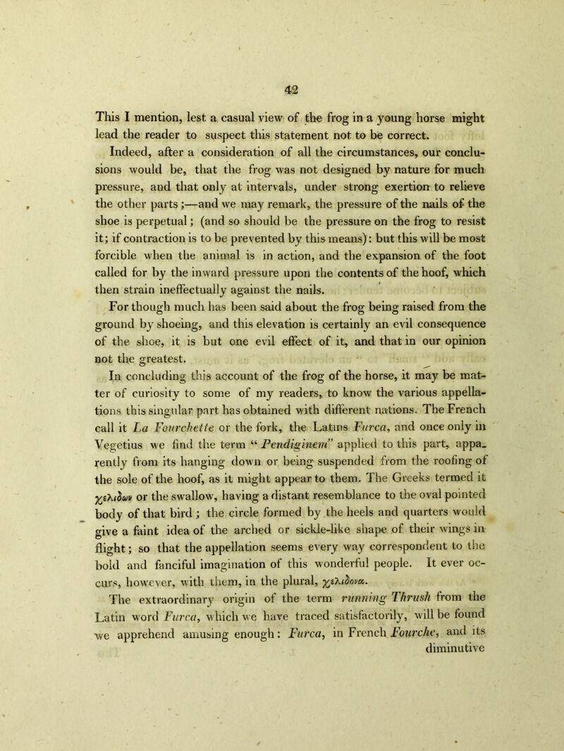 This I mention, lest a casual view of the frog in a young horse might lead the reader to suspect this statement not to be correct. Indeed, after a consideration of all the circumstances, our conclu- sions would be, that the frog was not designed by nature for much pressure, and that only at intervals, under strong exertion to relieve the other parts;—and we may remark, the pressure of the nails of the shoe is perpetual; (and so should be the pressure on the frog to resist it; if contraction is to be prevented by this means): but this will be most forcible when the animal is in action, and the expansion of the foot called for by the inward pressure upon the contents of the hoof, which then strain ineffectually against the nails. For though much has been said about the frog being raised from the ground by shoeing, and this elevation is certainly an evil consequence of the shoe, it is but one evil effect of it, and that in our opinion not the greatest. In concluding this account of the frog of the horse, it may be mat- ter of curiosity to some of my readers, to know the various appella- tions this singular part has obtained with different nations. The French call it La Fourckette or the fork, the Latins Furca, and once only in Vegetius we find the term “ Pendiginem’ applied to this part, appa. rently from its hanging down or being suspended from the roofing of the sole of the hoof, as it might appear to them. The Greeks termed it •fcz'htluv or the swallow, having a distant resemblance to the oval pointed body of that bird ; the circle formed by the heels and quarters would give a faint idea of the arched or sickle-like shape of their wings in flight; so that the appellation seems every way correspondent to the bold and fanciful imagination of this wonderful people. It ever oc- curs, however, with them, in the plural, %&i}pvet. The extraordinary origin of the term running Thrush from the Latin word Furca, which we have traced satisfactorily, will be found we apprehend amusing enough: Furca, in French Fourche, and its diminutive