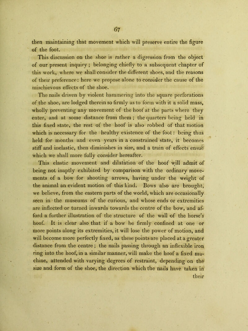 then maintaining that movement which will preserve entire the figure of the foot. This discussion on the shoe is rather a digression from the object of our present inquiry; belonging chiefly to a subsequent chapter of this work, where we shall consider the different shoes, and the reasons of their preference: here we propose alone to consider the cause of the mischievous effects of the shoe. The nails driven by violent hammering into the square perforations of the shoe, are lodged therein so firmly as to form with it a solid mass, wholly preventing any movement of the hoof at the parts where they enter, and at some distance from them ; the quarters being held in this fixed state, the rest of the hoof is also robbed of that motion which is necessary for the healthy existence of the foot: being thus held for months and even years in a constrained state, it becomes stiff and inelastic, then diminishes in size, and a train of effects ensug which we shall more fully consider hereafter. This elastic movement and dilatation of the hoof will admit of being not inaptly exhibited by comparison with the ordinary move- ments of a bow for shooting arrows, having under the weight of the animal an evident motion of this kind. Bows also are brought, we believe, from the eastern parts of the world, which are occasionally seen in the museums of the curious, and whose ends or extremities are inflected or turned inwards towards the centre of the bow, and af- ford a further illustration of the structure of the wall of the horse's hoof. It is clear also that if a bow be firmly confined at one or more points along its extremities, it will lose the powrer of motion, and will become more perfectly fixed, as these points are placed at a greater distance from the centre; the nails passing through an inflexible iron ring into the hoof, in a similar manner, will make the hoof a fixed ma- chine, attended with varying degrees of restraint, depending on the size and form of the shoe, the direction which the nails have taken in their