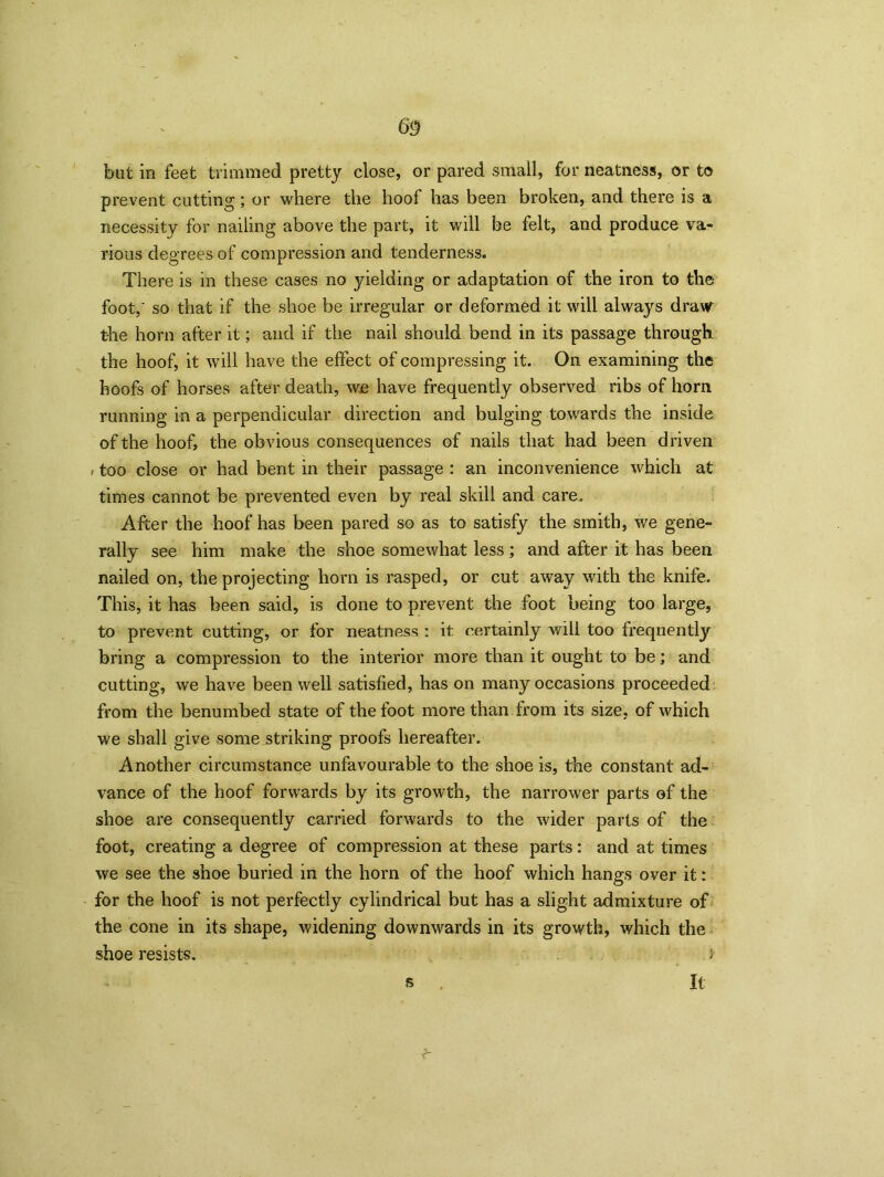but in feet trimmed pretty close, or pared small, for neatness, or to prevent cutting; or where the hoof has been broken, and there is a necessity for nailing above the part, it will be felt, and produce va- rious degrees of compression and tenderness. There is in these cases no yielding or adaptation of the iron to the foot,' so that if the shoe be irregular or deformed it will always draw the horn after it; and if the nail should bend in its passage through the hoof, it will have the effect of compressing it. On examining the hoofs of horses after death, we have frequently observed ribs of horn running in a perpendicular direction and bulging towards the inside of the hoof, the obvious consequences of nails that had been driven , too close or had bent in their passage : an inconvenience which at times cannot be prevented even by real skill and care. After the hoof has been pared so as to satisfy the smith, we gene- rally see him make the shoe somewhat less; and after it has been nailed on, the projecting horn is rasped, or cut away with the knife. This, it has been said, is done to prevent the foot being too large, to prevent cutting, or for neatness : it certainly will too frequently bring a compression to the interior more than it ought to be; and cutting, we have been well satisfied, has on many occasions proceeded from the benumbed state of the foot more than from its size, of which we shall give some striking proofs hereafter. Another circumstance unfavourable to the shoe is, the constant ad- vance of the hoof forwards by its growth, the narrower parts of the shoe are consequently carried forwards to the wider parts of the foot, creating a degree of compression at these parts: and at times we see the shoe buried in the horn of the hoof which hangs over it: for the hoof is not perfectly cylindrical but has a slight admixture of the cone in its shape, widening downwards in its growth, which the shoe resists. 5 s It