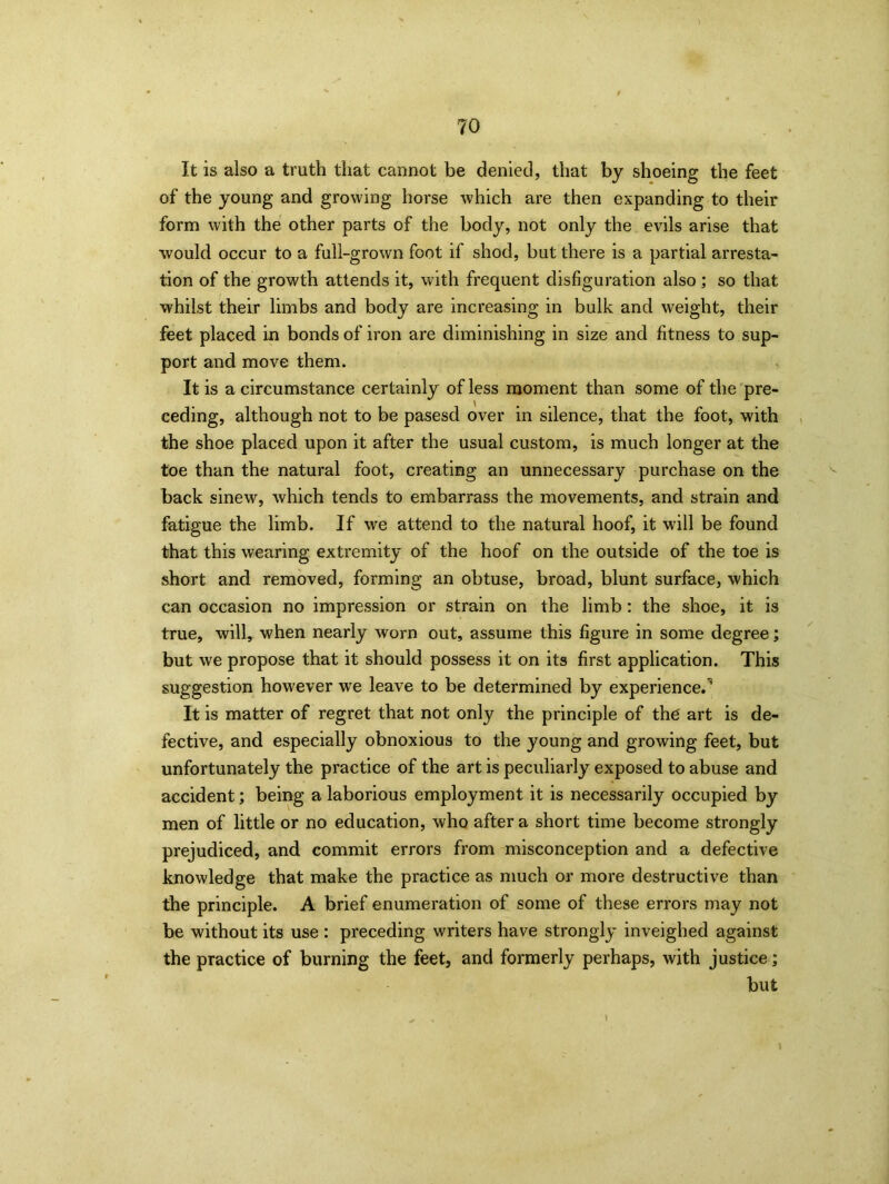 It is also a truth that cannot be denied, that by shoeing the feet of the young and growing horse which are then expanding to their form with the other parts of the body, not only the evils arise that would occur to a full-grown foot if shod, but there is a partial arresta- tion of the growth attends it, with frequent disfiguration also ; so that whilst their limbs and body are increasing in bulk and weight, their feet placed in bonds of iron are diminishing in size and fitness to sup- port and move them. It is a circumstance certainly of less moment than some of the pre- ceding, although not to be pasesd over in silence, that the foot, with the shoe placed upon it after the usual custom, is much longer at the toe than the natural foot, creating an unnecessary purchase on the back sinew, which tends to embarrass the movements, and strain and fatigue the limb. If we attend to the natural hoof, it will be found that this wearing extremity of the hoof on the outside of the toe is short and removed, forming an obtuse, broad, blunt surface, which can occasion no impression or strain on the limb: the shoe, it is true, will, when nearly worn out, assume this figure in some degree; but we propose that it should possess it on its first application. This suggestion however we leave to be determined by experience.1 It is matter of regret that not only the principle of the art is de- fective, and especially obnoxious to the young and growing feet, but unfortunately the practice of the art is peculiarly exposed to abuse and accident; being a laborious employment it is necessarily occupied by men of little or no education, who after a short time become strongly prejudiced, and commit errors from misconception and a defective knowledge that make the practice as much or more destructive than the principle. A brief enumeration of some of these errors may not be without its use : preceding writers have strongly inveighed against the practice of burning the feet, and formerly perhaps, with justice; but