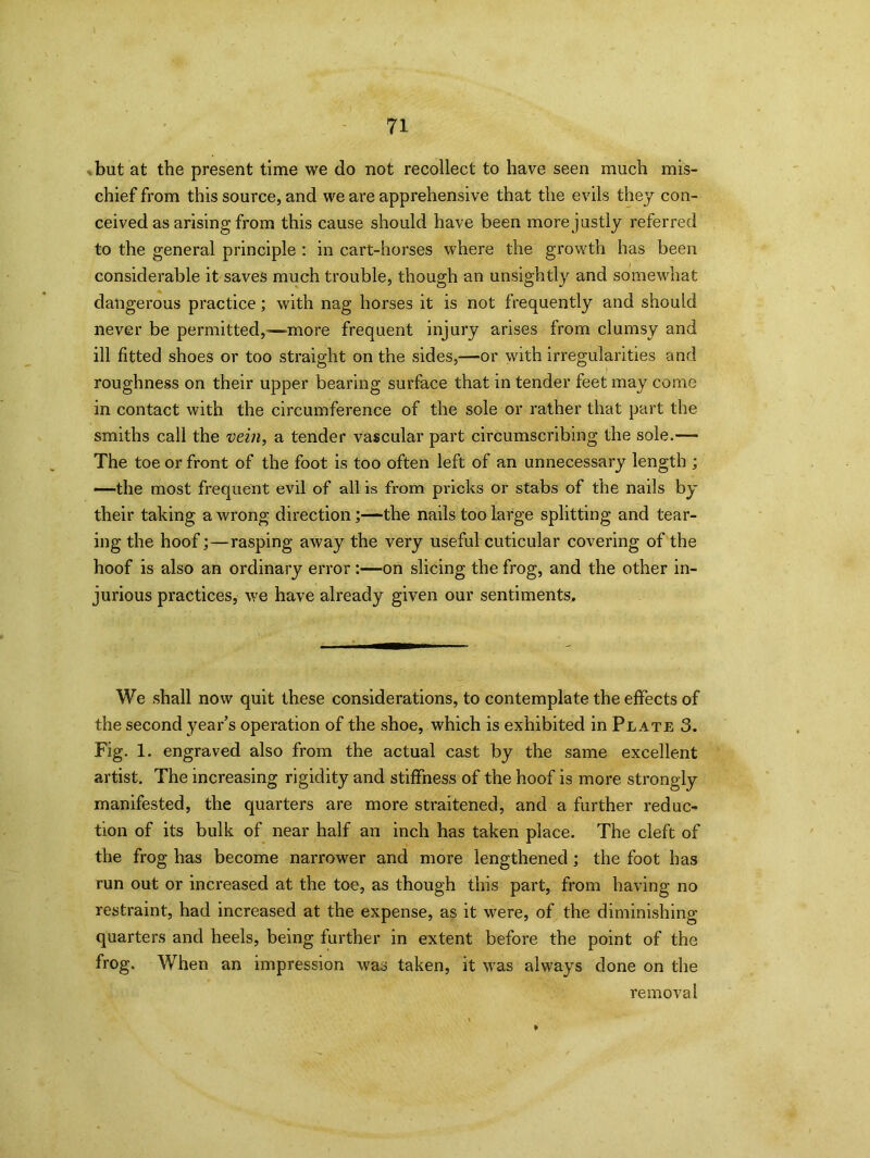 . but at the present time we do not recollect to have seen much mis- chief from this source, and we are apprehensive that the evils they con- ceived as arising from this cause should have been more justly referred to the general principle : in cart-horses where the growth has been considerable it saves much trouble, though an unsightly and somewhat dangerous practice; with nag horses it is not frequently and should never be permitted,—more frequent injury arises from clumsy and ill fitted shoes or too straight on the sides,—or with irregularities and roughness on their upper bearing surface that in tender feet may come in contact with the circumference of the sole or rather that part the smiths call the vein, a tender vascular part circumscribing the sole.— The toe or front of the foot is too often left of an unnecessary length ; —the most frequent evil of all is from pricks or stabs of the nails by their taking a wrong direction;—the nails too large splitting and tear- ing the hoof;—rasping away the very useful cuticular covering of the hoof is also an ordinary error :—on slicing the frog, and the other in- jurious practices, we have already given our sentiments. We shall now quit these considerations, to contemplate the effects of the second year’s operation of the shoe, which is exhibited in Plate 3. Fig. 1. engraved also from the actual cast by the same excellent artist. The increasing rigidity and stiffness of the hoof is more strongly manifested, the quarters are more straitened, and a further reduc- tion of its bulk of near half an inch has taken place. The cleft of the frog has become narrower and more lengthened; the foot has run out or increased at the toe, as though this part, from having no restraint, had increased at the expense, as it were, of the diminishing quarters and heels, being further in extent before the point of the frog. When an impression was taken, it was always done on the removal