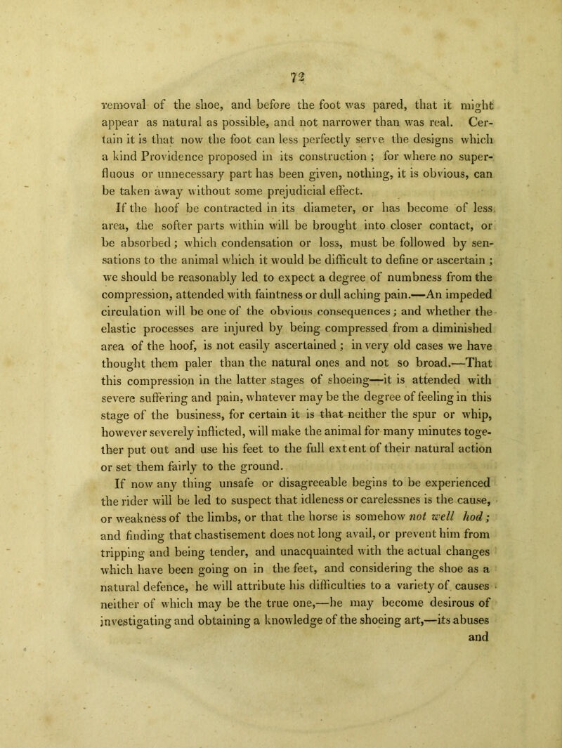 removal of the shoe, and before the foot was pared, that it might appear as natural as possible, and not narrower than was real. Cer- tain it is that now the foot can less perfectly serve the designs which a kind Providence proposed in its construction ; for where no super- fluous or unnecessary part has been given, nothing, it is obvious, can be taken away without some prejudicial effect. If the hoof be contracted in its diameter, or has become of less area, the softer parts within will be brought into closer contact, or be absorbed; which condensation or loss, must be followed by sen- sations to the animal which it would be difficult to define or ascertain ; we should be reasonably led to expect a degree of numbness from the compression, attended with faintness or dull aching pain.—An impeded circulation will be one of the obvious consequences; and whether the elastic processes are injured by being compressed from a diminished area of the hoof, is not easily ascertained ; in very old cases we have thought them paler than the natural ones and not so broad.—That this compression in the latter stages of shoeing—it is attended with severe suffering and pain, whatever may be the degree of feeling in this stage of the business, for certain it is that neither the spur or whip, however severely inflicted, will make the animal for many minutes toge- ther put out and use his feet to the full extent of their natural action or set them fairly to the ground. If now an}^ thing unsafe or disagreeable begins to be experienced the rider will be led to suspect that idleness or carelessnes is the cause, or weakness of the limbs, or that the horse is somehow not well hod; and finding that chastisement does not long avail, or prevent him from tripping and being tender, and unacquainted with the actual changes which have been going on in the feet, and considering the shoe as a natural defence, he will attribute his difficulties to a variety of causes neither of which may be the true one,—he may become, desirous of investigating and obtaining a knowledge of the shoeing art,—its abuses and