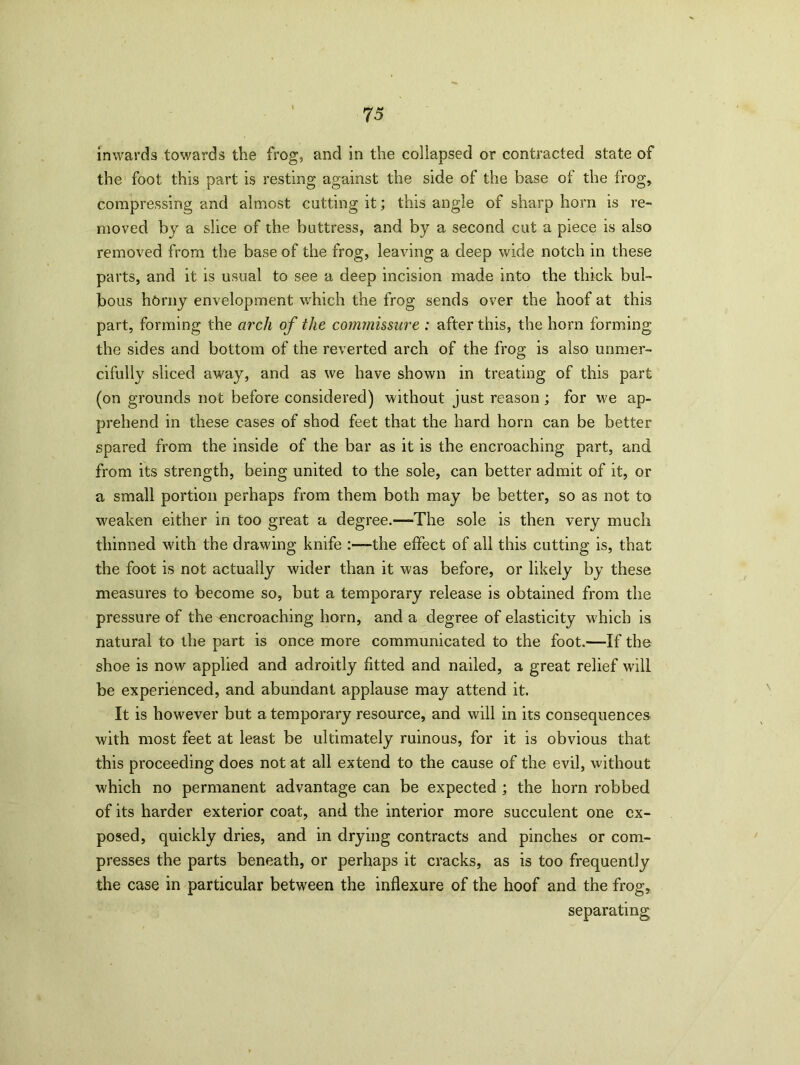 inwards towards the frog, and in the collapsed or contracted state of the foot this part is resting against the side of the base of the frog, compressing and almost cutting it; this angle of sharp horn is re- moved by a slice of the buttress, and by a second cut a piece is also removed from the base of the frog, leaving a deep wide notch in these parts, and it is usual to see a deep incision made into the thick bul- bous horny envelopment which the frog sends over the hoof at this part, forming the arch of the commissure : after this, the horn forming the sides and bottom of the reverted arch of the frog is also unmer- cifully sliced away, and as we have shown in treating of this part (on grounds not before considered) without just reason ; for we ap- prehend in these cases of shod feet that the hard horn can be better spared from the inside of the bar as it is the encroaching part, and from its strength, being united to the sole, can better admit of it, or a small portion perhaps from them both may be better, so as not to weaken either in too great a degree.—The sole is then very much thinned with the drawing knife -the effect of all this cutting is, that the foot is not actually wider than it was before, or likely by these measures to become so, but a temporary release is obtained from the pressure of the encroaching horn, and a degree of elasticity which is natural to the part is once more communicated to the foot.—If the shoe is now applied and adroitly fitted and nailed, a great relief will be experienced, and abundant applause may attend it. It is however but a temporary resource, and will in its consequences with most feet at least be ultimately ruinous, for it is obvious that this proceeding does not at all extend to the cause of the evil, without which no permanent advantage can be expected ; the horn robbed of its harder exterior coat, and the interior more succulent one ex- posed, quickly dries, and in drying contracts and pinches or com- presses the parts beneath, or perhaps it cracks, as is too frequently the case in particular between the inflexure of the hoof and the frog, separating