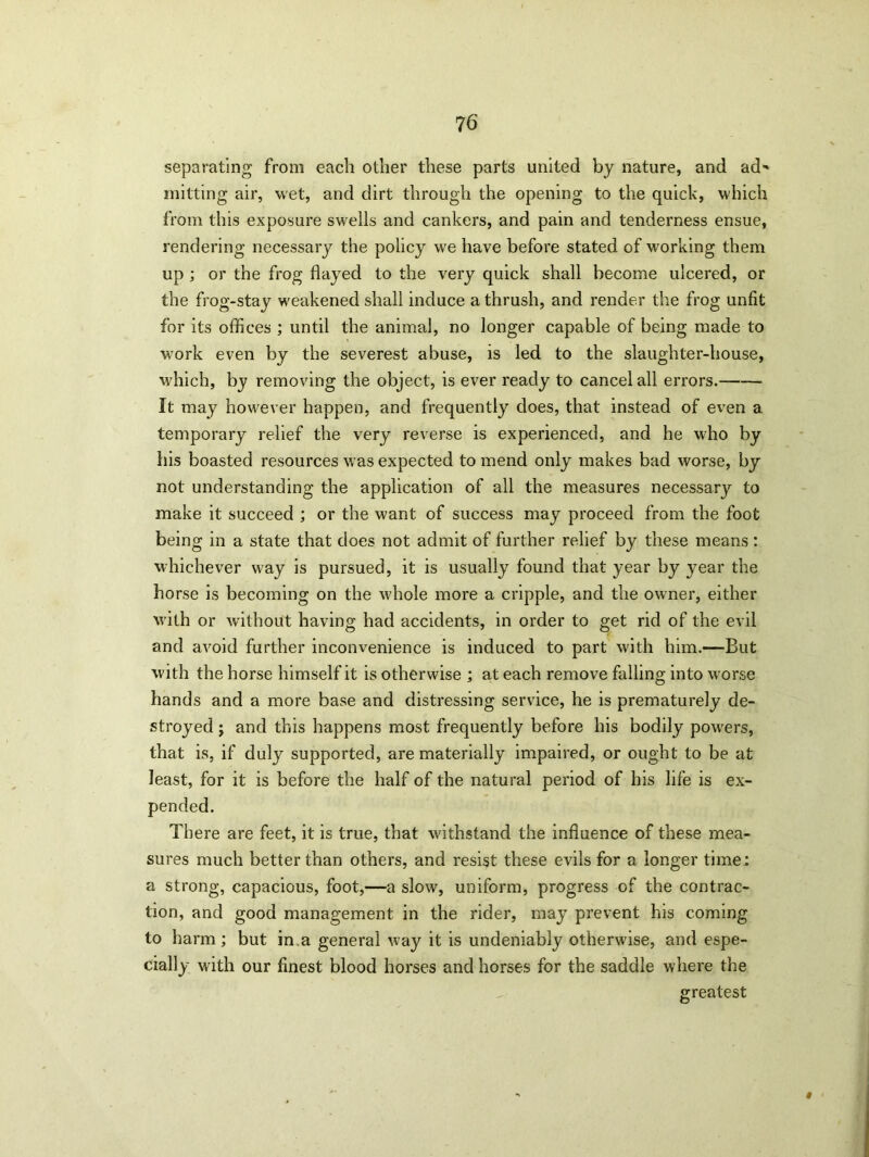 separating from each other these parts united by nature, and ad' mitting air, wet, and dirt through the opening to the quick, which from this exposure swells and cankers, and pain and tenderness ensue, rendering necessary the policy we have before stated of working them up ; or the frog flayed to the very quick shall become ulcered, or the frog-stay weakened shall induce a thrush, and render the frog unfit for its offices ; until the animal, no longer capable of being made to work even by the severest abuse, is led to the slaughter-house, which, by removing the object, is ever ready to cancel all errors. It may however happen, and frequently does, that instead of even a temporary relief the very reverse is experienced, and he who by his boasted resources was expected to mend only makes bad worse, by not understanding the application of all the measures necessary to make it succeed ; or the want of success may proceed from the foot being in a state that does not admit of further relief by these means : whichever way is pursued, it is usually found that year by year the horse is becoming on the whole more a cripple, and the owner, either wdth or without having had accidents, in order to get rid of the evil and avoid further inconvenience is induced to part with him.—But with the horse himself it is otherwise ; at each remove falling into worse hands and a more base and distressing service, he is prematurely de- stroyed ; and this happens most frequently before his bodily powers, that is, if duly supported, are materially impaired, or ought to be at least, for it is before the half of the natural period of his life is ex- pended. There are feet, it is true, that vdthstand the influence of these mea- sures much better than others, and resist these evils for a longer time : a strong, capacious, foot,—a slow, uniform, progress of the contrac- tion, and good management in the rider, may prevent his coming to harm; but in.a general v>ay it is undeniably otherwise, and espe- cially with our finest blood horses and horses for the saddle where the greatest