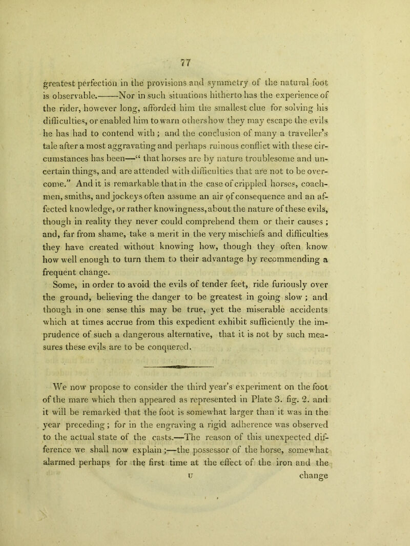 greatest perfection in the provisions and symmetry of the natural foot is observable. Nor in such situations hitherto has the experience of the rider, however long, afforded him the smallest clue for solving his difficulties, or enabled him to warn others how they may escape the evils he has had to contend with ; and the conclusion of many a traveller’s tale after a most aggravating and perhaps ruinous conflict with these cir- cumstances has been—“ that horses are by nature troublesome and un- certain things, and are attended with difficulties that are not to be over- come.” And it is remarkable that in the case of crippled horses, coach- men, smiths, and jockeys often assume an air of consequence and an af- fected knowledge, or rather knowingness, about the nature of these evils, though in reality they never could comprehend them or their causes ; and, far from shame, take a merit in the very mischiefs and difficulties they have created without knowing how, though they often know how well enough to turn them to their advantage by recommending a frequent change. Some, in order to avoid the evils of tender feet, ride furiously over the ground, believing the danger to be greatest in going slow ; and though in one sense this may be true, yet the miserable accidents which at times accrue from this expedient exhibit sufficiently the im- prudence of such a dangerous alternative, that it is not by such mea- sures these evils are to be conquered. We now propose to consider the third year’s experiment on the foot of the mare which then appeared as represented in Plate 3. fig. 2. and it will be remarked that the foot is somewhat larger than it was in the year preceding; for in the engraving a rigid adherence was observed to the actual state of the casts.—The reason of this unexpected dif- ference we shall now explain ;—the possessor of the horse, somewhat alarmed perhaps for the first time at the effect of the iron and the u change