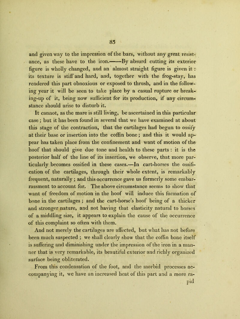 and given way to the impression of the bars, without any great resist- ance, as these have to the iron. By absurd cutting its exterior figure is wholly changed, and an almost straight figure is given it : its texture is stiff and hard, and, together with the frog-stay, has rendered this part obnoxious or exposed to thrush, and in the follow- ing year it will be seen to take place by a casual rupture or break- ing-up of it, being now sufficient for its production, if any circum- stance should arise to disturb it. It cannot, as the mare is still living, be ascertained in this particular case ; but it has been found in several that we have examined at about this stage of the contraction, that the cartilages had begun to ossify at their base or insertion into the coffin bone; and this it would ap- pear has taken place from the confinement and want of motion of the hoof that should give due tone and health to these parts : it is the posterior half of the line of its insertion, we observe, that more par- ticularly becomes ossified in these cases.—In cart-horses the ossifi- cation of the cartilages, through their whole extent, is remarkably frequent, naturally; and this occurrence gave us formerly some embar- rassment to account for. The above circumstance seems to show that want of freedom of motion in the hoof will induce this formation of bone in the cartilages ; and the cart-horse's hoof being of a thicker and stronger nature, and not having that elasticity natural to horses of a middling size, it appears to explain the cause of the occurrence of this complaint so often with them. And not merely the cartilages are affected, but what has not before been much suspected ; we shall clearly show that the coffin bone itself is suffering and diminishing under the impression of the iron in a man- ner that is very remarkable, its beautiful exterior and richly organized surface being obliterated. From this condensation of the foot, and the morbid processes ac- companying it, we have an increased heat of this part and a more ra- pid