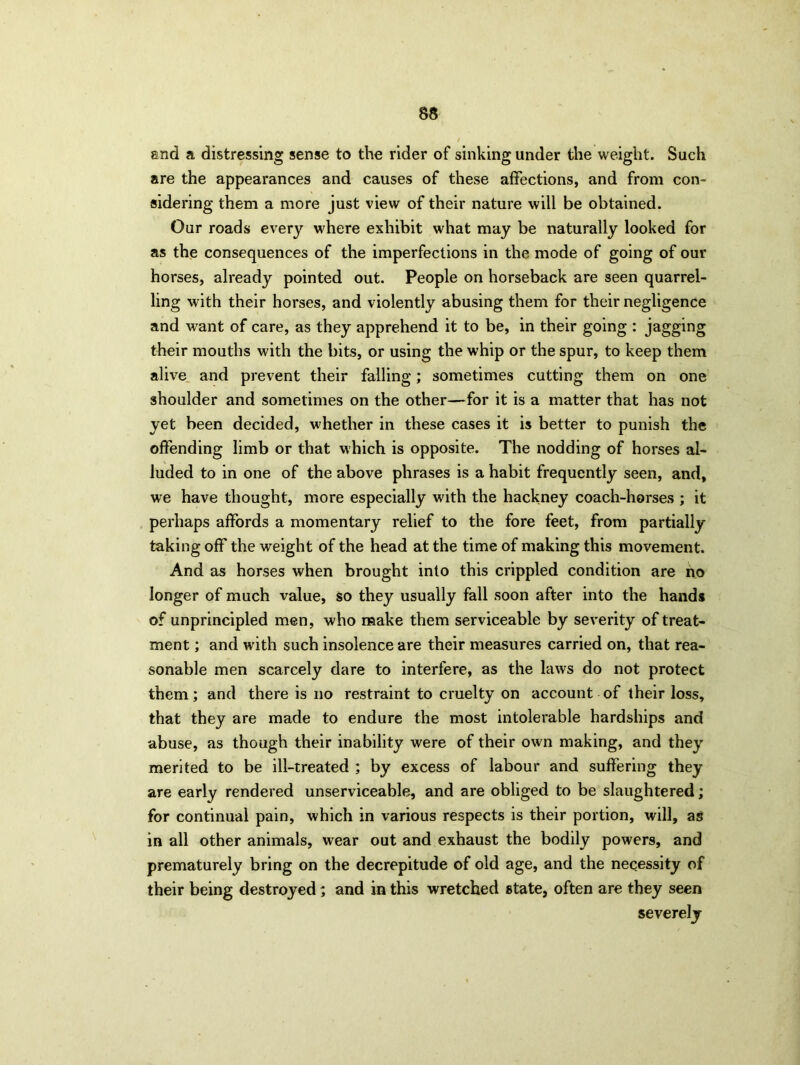 and a distressing sense to the rider of sinking under the weight. Such are the appearances and causes of these affections, and from con- sidering them a more just view of their nature will be obtained. Our roads every where exhibit what may be naturally looked for as the consequences of the imperfections in the mode of going of our horses, already pointed out. People on horseback are seen quarrel- ling with their horses, and violently abusing them for their negligence and want of care, as they apprehend it to be, in their going : jagging their mouths with the bits, or using the whip or the spur, to keep them alive and prevent their falling; sometimes cutting them on one shoulder and sometimes on the other—for it is a matter that has not yet been decided, whether in these cases it is better to punish the offending limb or that which is opposite. The nodding of horses al- luded to in one of the above phrases is a habit frequently seen, and, we have thought, more especially with the hackney coach-horses ; it perhaps affords a momentary relief to the fore feet, from partially taking off the weight of the head at the time of making this movement. And as horses when brought into this crippled condition are no longer of much value, so they usually fall soon after into the hands of unprincipled men, who make them serviceable by severity of treat- ment ; and with such insolence are their measures carried on, that rea- sonable men scarcely dare to interfere, as the laws do not protect them; and there is no restraint to cruelty on account of their loss, that they are made to endure the most intolerable hardships and abuse, as though their inability were of their own making, and they merited to be ill-treated ; by excess of labour and suffering they are early rendered unserviceable, and are obliged to be slaughtered; for continual pain, which in various respects is their portion, will, as in all other animals, wear out and exhaust the bodily powers, and prematurely bring on the decrepitude of old age, and the necessity of their being destroyed; and in this wretched state, often are they seen severely