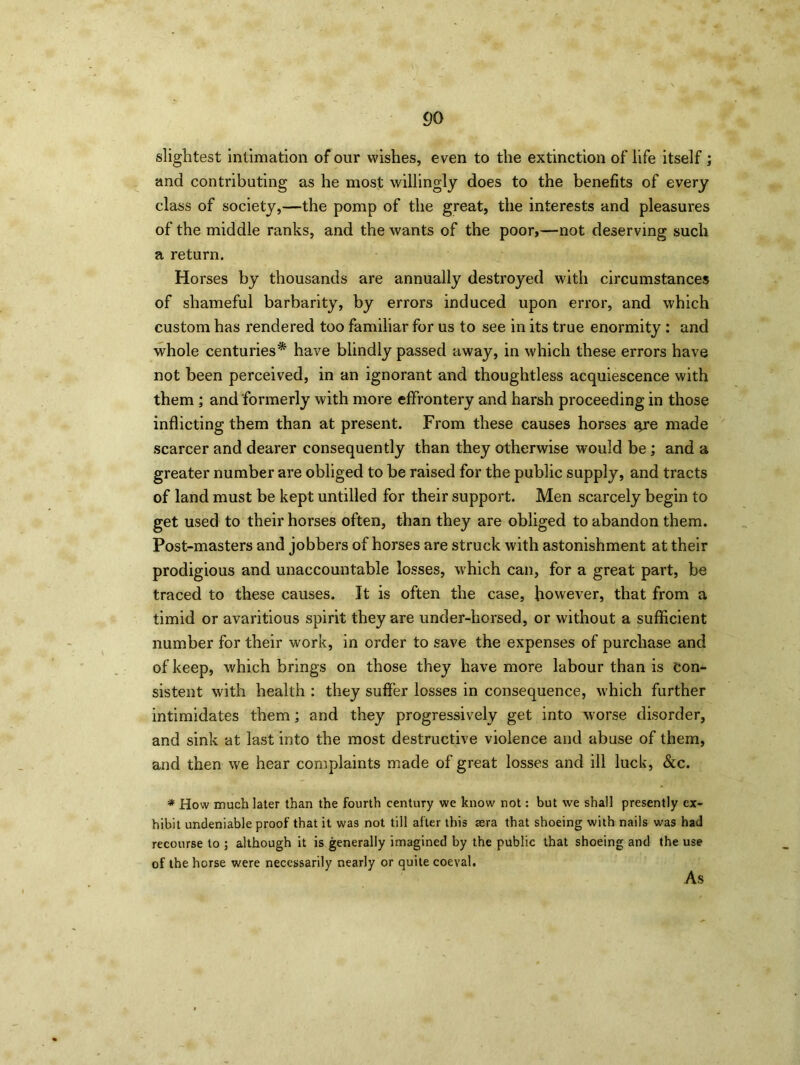 slightest intimation of our wishes, even to the extinction of life itself ; and contributing as he most willingly does to the benefits of every class of society,—the pomp of the great, the interests and pleasures of the middle ranks, and the wants of the poor,—not deserving such a return. Horses by thousands are annually destroyed with circumstances of shameful barbarity, by errors induced upon error, and which custom has rendered too familiar for us to see in its true enormity : and whole centuries* have blindly passed away, in which these errors have not been perceived, in an ignorant and thoughtless acquiescence with them ; and formerly with more effrontery and harsh proceeding in those inflicting them than at present. From these causes horses ^re made scarcer and dearer consequently than they otherwise would be ; and a greater number are obliged to be raised for the public supply, and tracts of land must be kept untilled for their support. Men scarcely begin to get used to their horses often, than they are obliged to abandon them. Post-masters and jobbers of horses are struck with astonishment at their prodigious and unaccountable losses, which can, for a great part, be traced to these causes. It is often the case, however, that from a timid or avaritious spirit they are under-horsed, or without a sufficient number for their work, in order to save the expenses of purchase and of keep, which brings on those they have more labour than is con- sistent with health : they suffer losses in consequence, which further intimidates them; and they progressively get into worse disorder, and sink at last into the most destructive violence and abuse of them, and then we hear complaints made of great losses and ill luck, &c. * How much later than the fourth century we know not: but we shall presently ex- hibit undeniable proof that it was not till after this sera that shoeing with nails was had recourse to ; although it is generally imagined by the public that shoeing and the use of the horse were necessarily nearly or quite coeval. As