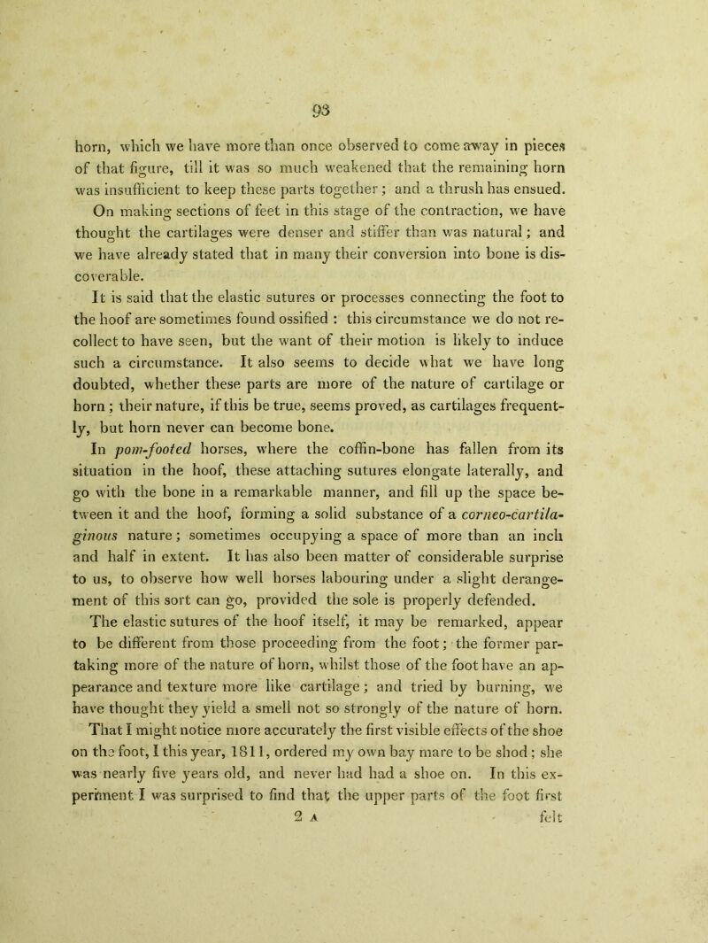 horn, which we have more than once observed to come away in pieces of that figure, till it was so much weakened that the remaining horn was insufficient to keep these parts together ; and a thrush has ensued. On making; sections of feet in this stage of the contraction, we have O thought the cartilages were denser and stiffer than was natural; and we have already stated that in many their conversion into bone is dis- coverable. It is said that the elastic sutures or processes connecting the foot to the hoof are sometimes found ossified : this circumstance we do not re- collect to have seen, but the want of their motion is likely to induce such a circumstance. It also seems to decide what we have long doubted, whether these parts are more of the nature of cartilage or horn ; their nature, if this be true, seems proved, as cartilages frequent- ly, but horn never can become bone. In pom-footed horses, where the coffin-bone has fallen from its situation in the hoof, these attaching sutures elongate laterally, and go with the bone in a remarkable manner, and fill up the space be- tween it and the hoof, forming a solid substance of a cor neo-car tila- ginous nature; sometimes occupying a space of more than an inch and half in extent. It has also been matter of considerable surprise to us, to observe how well horses labouring under a slight derange- ment of this sort can go, provided the sole is properly defended. The elastic sutures of the hoof itself, it may be remarked, appear to be different from those proceeding from the foot; the former par- taking more of the nature of horn, whilst those of the foot have an ap- pearance and texture more like cartilage; and tried by burning, we have thought they yield a smell not so strongly of the nature of horn. That I might notice more accurately the first visible effects of the shoe on the foot, I this year, 1811, ordered my own bay mare to be shod ; she was nearly five years old, and never had had a shoe on. In this ex- periment I was surprised to find that the upper parts of the foot first 2 a felt