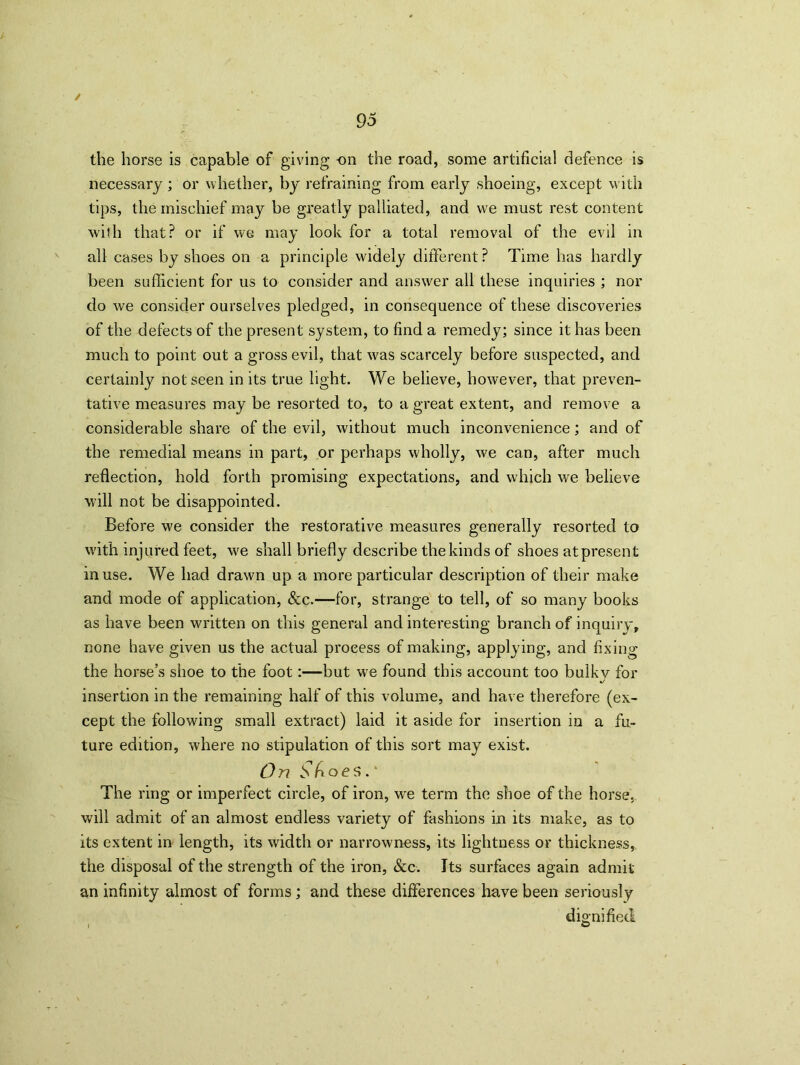 / 95 the horse is capable of giving on the road, some artificial defence is necessary; or whether, by refraining from early shoeing, except with tips, the mischief may be greatly palliated, and we must rest content with that? or if we may look for a total removal of the evil in all cases by shoes on a principle widely different P Time has hardly been sufficient for us to consider and answer all these inquiries ; nor do wre consider ourselves pledged, in consequence of these discoveries of the defects of the present system, to find a remedy; since it has been much to point out a gross evil, that was scarcely before suspected, and certainly not seen in its true light. We believe, however, that preven- tative measures may be resorted to, to a great extent, and remove a considerable share of the evil, without much inconvenience; and of the remedial means in part, or perhaps wholly, we can, after much reflection, hold forth promising expectations, and which we believe will not be disappointed. Before we consider the restorative measures generally resorted to with injured feet, we shall briefly describe the kinds of shoes at present in use. We had drawn up a more particular description of their make and mode of application, &c.—for, strange to tell, of so many books as have been written on this general and interesting branch of inquiry, none have given us the actual process of making, applying, and fixing the horse’s shoe to the foot:—but we found this account too bulky for insertion in the remaining half of this volume, and have therefore (ex- cept the following small extract) laid it aside for insertion in a fu- ture edition, where no stipulation of this sort may exist. On Sfioes. The ring or imperfect circle, of iron, w'e term the shoe of the horse, will admit of an almost endless variety of fashions in its make, as to its extent in length, its width or narrowness, its lightness or thickness, the disposal of the strength of the iron, See. Its surfaces again admit an infinity almost of forms; and these differences have been seriously dio-nifiecl i ©