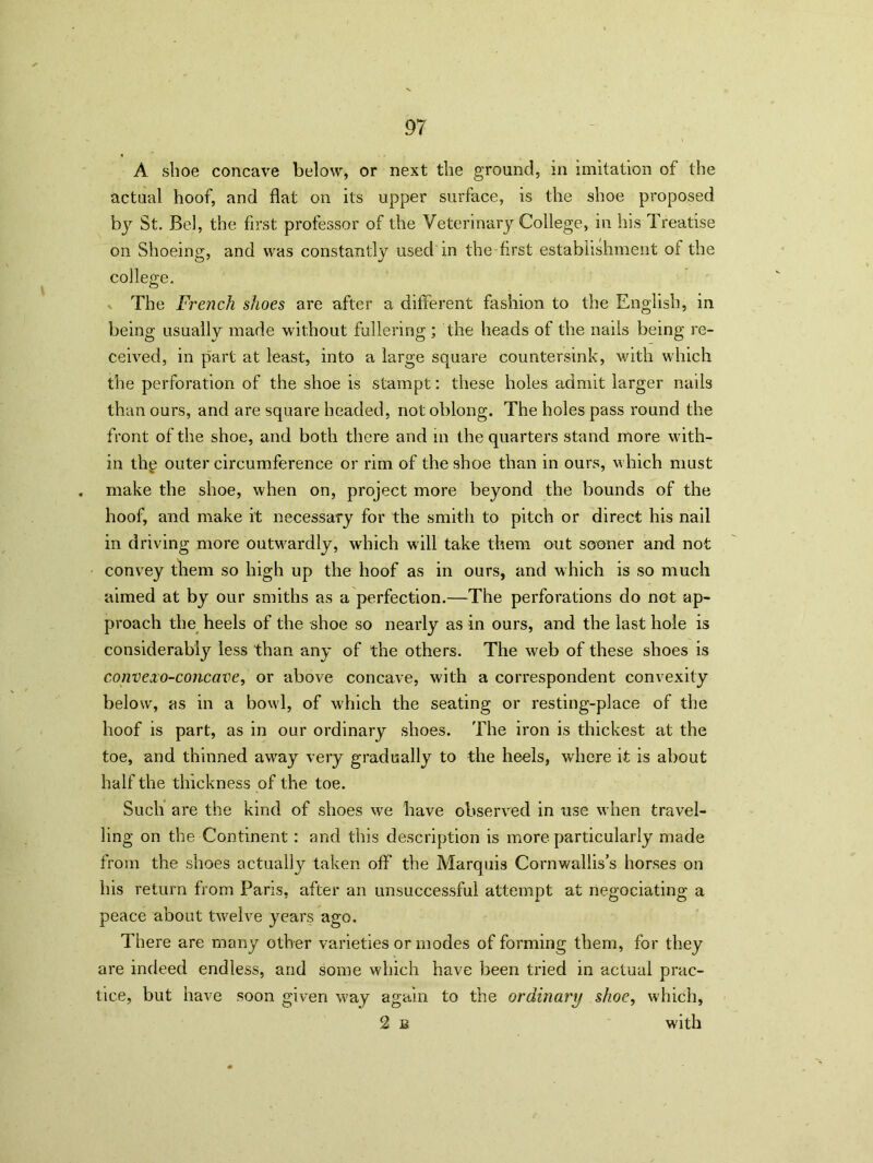 A shoe concave below, or next the ground, in imitation of the actual hoof, and flat on its upper surface, is the shoe proposed by St. Bel, the first professor of the Veterinary College, in his Treatise on Shoeing, and was constantly used in the first establishment of the college. The French shoes are after a different fashion to the English, in being usually made without fullering ; the heads of the nails being re- ceived, in part at least, into a large square countersink, with which the perforation of the shoe is stampt: these holes admit larger nails than ours, and are square headed, not oblong. The holes pass round the front of the shoe, and both there and in the quarters stand more with- in the outer circumference or rim of the shoe than in ours, which must . make the shoe, when on, project more beyond the bounds of the hoof, and make it necessary for the smith to pitch or direct his nail in driving more outwardly, which will take them out sooner and not convey them so high up the hoof as in ours, and which is so much aimed at by our smiths as a perfection.—The perforations do not ap- proach the heels of the shoe so nearly as in ours, and the last hole is considerably less than any of the others. The web of these shoes is convexo-concave, or above concave, with a correspondent convexity below, as in a bowl, of which the seating or resting-place of the hoof is part, as in our ordinary shoes. The iron is thickest at the toe, and thinned away very gradually to the heels, where it is about half the thickness of the toe. Such are the kind of shoes we have observed in use when travel- ling on the Continent: and this description is more particularly made from the shoes actually taken off the Marquis Cornwallis’s horses on his return from Paris, after an unsuccessful attempt at negociating a peace about twelve years ago. There are many other varieties or modes of forming them, for they are indeed endless, and some which have been tried in actual prac- tice, but have soon given way again to the ordinary shoe, which, 2 b with