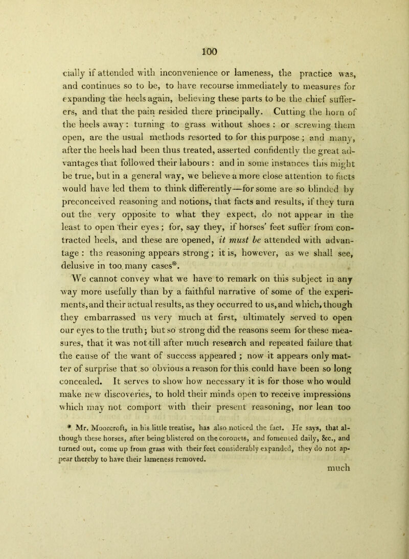 daily if attended with inconvenience or lameness, the practice was, and continues so to be, to have recourse immediately to measures for expanding the heels again, believing these parts to be the chief suffer- ers, and that the pain resided there principally. Cutting the horn of the heels away: turning to grass without shoes : or screwing them open, are the usual methods resorted to for this purpose; and many, after the heels had been thus treated, asserted confidently the great ad- vantages that followed their labours : and in some instances this might be true, but in a general w'ay, we believe a more close attention to facts would have led them to think differently—for some are so blinded by preconceived reasoning and notions, that facts and results, if they turn out the very opposite to what they expect, do not appear in the least to open their eyes; for, say they, if horses’ feet suffer from con- tracted heels, and these are opened, it must be attended with advan- tage : the reasoning appears strong; it is, however, as we shall see, delusive in too many cases*. We cannot convey what we have to remark on this subject in any way more usefully than by a faithful narrative of some of the experi- ments, and their actual results, as they occurred to us, and w hich, though they embarrassed us very much at first, ultimately served to open our eyes to the truth; but so strong did the reasons seem for these mea- sures, that it was not-till after much research and repeated failure that the cause of the want of success appeared ; now it appears only mat- ter of surprise that so obvious a reason for this could have been so long concealed. It serves to show how necessary it is for those who would make new discoveries, to hold their minds open to receive impressions which may not comport with their present reasoning, nor lean too * Mr. Moorcroft, in his little treatise, has also noticed the fact. He says, that al- though these horses, after being blistered on the coronets, and fomented daily, &c., and turned out, come up from grass with their feet considerably expanded, they do not ap- pear thereby to have their lameness removed. much