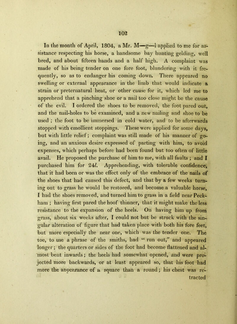 In the month of April, 1804, a Mr. M—g—-1 applied to me for as- sistance respecting his horse, a handsome bay hunting gelding, well bred, and about fifteen hands and a half high. A complaint was made of his being tender on one fore foot, blundering with it fre- quently, so as to endanger his coming down. There appeared no swelling or external appearance in the limb that would indicate a strain or preternatural heat, or other cause for it, which led me to apprehend that a pinching shoe or a nail too close might be the cause of the evil. I ordered the shoes to be removed, the foot pared out, and the nail-holes to be examined, and a new nailing and shoe to be used ; the foot to be immersed in cold water, and to be afterwards stopped with emollient stoppings. These were applied for some days, but with little relief; complaint was still made of his manner of go- ing, and an anxious desire expressed of parting with him, to avoid expenses, which perhaps before had been found but too often of little avail. He proposed the purchase of him to me, with all faults ; and I purchased him for 24/. Apprehending, with tolerable confidence, that it had been or was the effect only of the embrace of the nails of the shoes that had caused this defect, and that by a few weeks turn- ing out to grass he would be restored, and become a valuable horse, I had the shoes removed, and turned him to grass in a field near Peck- ham ; having first pared the hoof thinner, that it might make the less resistance to the expansion of the heels. On having him up from grass, about six weeks after, I could not but be struck with the sin- gular alteration of figure that had taken place with both his fore feet, but more especially the near one, which was the tender one. The toe, to use a phrase of the smiths, had “ run out,” and appeared longer; the quarters or sides of the foot had become flattened and al- most bent inwards; the heels had somewhat opened, and were pro- jected more backwards, or at least appeared so, that his foot had more the aopearance of a square than a round; his chest was re- tracted