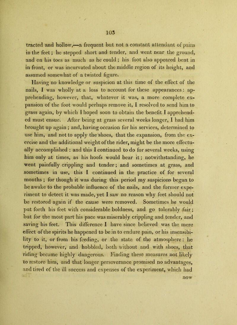 tracted and hollow,-—a frequent but not a constant attendant of pains in the feet; he stepped short and tender, and went near the ground, and on his toes as much as he could; his foot also appeared bent in in front, or was incurvated about the middle region of its height, and assumed somewhat of a twisted figure. Having no knowledge or suspicion at this time of the effect of the nails, I was wholly at a loss to account for these appearances: ap- prehending, however, that, whatever it was, a more complete ex- pansion of the foot would perhaps remove it, I resolved to send him to grass again, by which I hoped soon to obtain the benefit I apprehend- ed must ensue. After being at grass several weeks longer, I had him brought up again ; and, having occasion for his services, determined to use him, and not to apply the shoes, that the expansion, from the ex- ercise and the additional weight of the rider, might be the more effectu- ally accomplished : and this I continued to do for several weeks, using him only at times, as his hoofs would bear it; notwithstanding, he went painfully crippling and tender; and sometimes at grass, and sometimes in use, this I continued in the practice of for several months ; for though it was during this period my suspicions began to be awake to the probable influence of the nails, and the former expe- riment to detect it was made, yet I sawr no reason why feet should not be restored again if the cause were removed. Sometimes he would put forth his feet with considerable boldness, and go tolerably fair; but for the most part his pace was miserably crippling and tender, and saving his feet. This difference I have since believed was the mere effect of the spirits he happened to be in to endure pain, or his insensibi- lity to it, or from his feeding, or the state of the atmosphere: he tripped, however, and hobbled, both without and with shoes, that riding became highly dangerous. Finding these measures not likely to restore him, and that longer perseverance promised no advantages, and tired of the ill success and expenses of the experiment, which had now