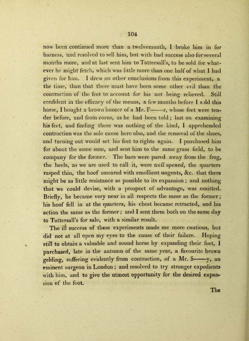 now been continued more than a twelvemonth, I broke him in for harness, and resolved to sell him, but with bad success also for several months more, and at last sent him to Tattersall’s, to be sold for what- ever he might fetch, which was little more than one half of what I had given for him. I drew no other conclusions from this experiment, a the time, than that there must have been some other evil than the contraction of the feet to account for his not being relieved. Still confident in the efficacy of the means, a few months before I sold this horse, I bought a brown hunter of a Mr. F r, whose feet were ten- der before, and from corns, as he had been told; but on examining his feet, and finding there was nothing of the kind, I apprehended contraction w'as the sole cause here also, and the removal of the shoes, and turning out w'ould set his feet to rights again. I purchased him for about the same sum, and sent him to the same grass field, to be company for the former. The bars were pared away from the frog, the heels, as we are used to call it, were zoell opened, the quarters rasped thin, the hoof smeared with emollient ungents, See. that there might be as little resistance as possible to its expansion; and nothing that we could devise, with a prospect of advantage, was omitted. Briefly, he became very near in all respects the same as the former; his hoof fell in at the quarters, his chest became retracted, and his action the same as the former; and I sent them both on the same day to Tattersall’s for sale, with a similar result. The ill success of these experiments made me more cautious, but did not at all open my eyes to the cause of their failure. Hoping still to obtain a valuable and sound horse by expanding their feet, I purchased, late in the autumn of the same year, a favourite brown gelding, suffering evidently from contraction, of a Mr. S y, an eminent surgeon in London ; and resolved to try stronger expedients with him, and to give the utmost opportunity for the desired expan- sion of the foot. The