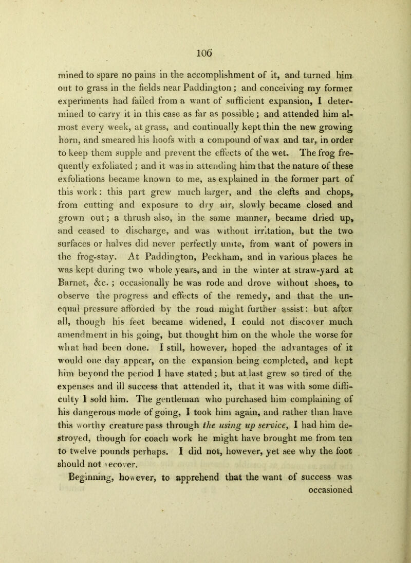 mined to spare no pains in the accomplishment of it, and turned him out to grass in the fields near Paddington; and conceiving my former experiments had failed from a want of sufficient expansion, I deter- mined to carry it in this case as far as possible; and attended him al- most every week, at grass, and continually kept thin the new growing horn, and smeared his hoofs with a compound of w ax and tar, in order to keep them supple and prevent the effects of the wet. The frog fre- quently exfoliated ; and it was in attending him that the nature of these exfoliations became known to me, as explained in the former part of this work: this part grew much larger, and the clefts and chops* from cutting and exposure to dry air, slowly became closed and grown out; a thrush also, in the same manner, became dried up, and ceased to discharge, and w;as without irritation, but the two surfaces or halves did never perfectly unite, from want of powers in the frog-stay. At Paddington, Peckham, and in various places he was kept during two whole years, and in the winter at straw-yard at Barnet, &c. ; occasionally he was rode and drove without shoes, to observe the progress and effects of the remedy, and that the un- equal pressure afforded by the road might further assist: but after all, though his feet became widened, I could not discover much amendment in his going, but thought him on the whole the worse for what had been done. I still, however, hoped the advantages of it would one day appear, on the expansion being completed, and kept him beyond the period I have stated; but at last grew so tired of the expenses and ill success that attended it, that it was with some diffi- culty I sold him. The gentleman who purchased him complaining of his dangerous mode of going, I took him again, and rather than have this w orthy creature pass through the using up service, I had him de- stroyed, though for coach work he might have brought me from ten to twelve pounds perhaps. I did not, however, yet see why the foot should not »ecover. Beginning, however, to apprehend that the want of success was occasioned