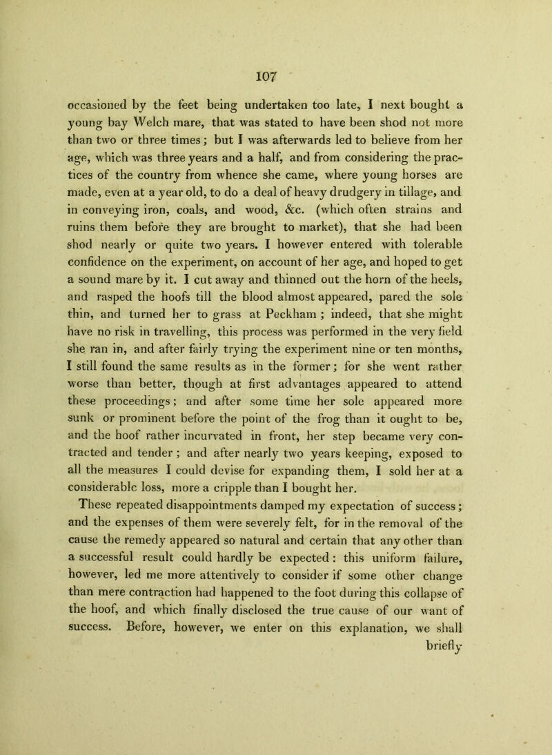 occasioned by the feet being undertaken too late, I next bought a young bay Welch mare, that was stated to have been shod not more than two or three times; but I was afterwards led to believe from her age, which was three years and a half, and from considering the prac- tices of the country from whence she came, where young horses are made, even at a year old, to do a deal of heavy drudgery in tillage, and in conveying iron, coals, and wood, &c. (which often strains and ruins them before they are brought to market), that she had been shod nearly or quite two years. I however entered with tolerable confidence on the experiment, on account of her age, and hoped to get a sound mare by it. I cut away and thinned out the horn of the heels, and rasped the hoofs till the blood almost appeared, pared the sole thin, and turned her to grass at Peckham ; indeed, that she might have no risk in travelling, this process was performed in the very field she ran in, and after fairly trying the experiment nine or ten months, I still found the same results as in the former; for she went rather worse than better, though at first advantages appeared to attend these proceedings; and after some time her sole appeared more sunk or prominent before the point of the frog than it ought to be, and the hoof rather incurvated in front, her step became very con- tracted and tender; and after nearly two years keeping, exposed to all the measures I could devise for expanding them, I sold her at a considerable loss, more a cripple than I bought her. These repeated disappointments damped my expectation of success ; and the expenses of them were severely felt, for in the removal of the cause the remedy appeared so natural and certain that any other than a successful result could hardly be expected : this uniform failure, however, led me more attentively to consider if some other change than mere contraction had happened to the foot during this collapse of the hoof, and which finally disclosed the true cause of our want of success. Before, however, we enter on this explanation, we shall briefly