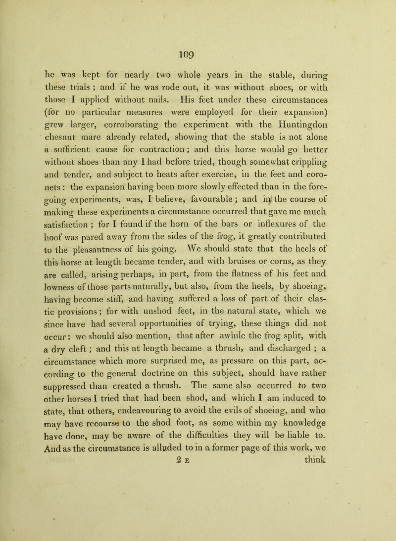 he was kept for nearly two whole years in the stable, during these trials ; and if he was rode out, it was without shoes, or with those I applied without nails. His feet under these circumstances (for no particular measures were employed for their expansion) grew larger, corroborating the experiment with the Huntingdon chesnut mare already related, showing that the stable is not alone a sufficient cause for contraction; and this horse would go better without shoes than any Iliad before tried, though somewhat crippling and tender, and subject to heats after exercise, in the feet and coro- nets : the expansion having been more slowly effected than in the fore- going experiments, was, I believe, favourable ; and in the course of making these experiments a circumstance occurred that gave me much satisfaction ; for I found if the horn of the bars or in flexures of the hoof was pared away from the sides of the frog, it greatly contributed to the pleasantness of his going. We should state that the heels of this horse at length became tender, and with bruises or corns, as they are called, arising perhaps, in part, from the flatness of his feet and lowness of those parts naturally, but also, from the heels, by shoeing, having become stiff, and having suffered a loss of part of their elas- tic provisions ; for with unshod feet, in the natural state, which we since have had several opportunities of trying, these things did not occur : we should also mention, that after awhile the frog split, with a dry cleft; and this at length became a thrush, and discharged ; a circumstance which more surprised me, as pressure on this part, ac- cording to the general doctrine on this subject, should have rather suppressed than created a thrush. The same also occurred to two other horses I tried that had been shod, and which I am induced to state, that others, endeavouring to avoid the evils of shoeing, and who may have recourse to the shod foot, as some within my knowledge have done, may be aware of the difficulties they will be liable to. And as the circumstance is alluded to in a former page of this work, we 2 e think