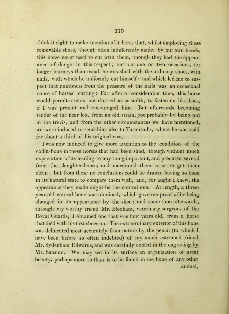 think it right to make mention of it here, that, whilst employing these removable shoes, though often indifferently made, by our own hands, this horse never used to cut with them, though they had the appear- ance of danger in this respect; but on one or two occasions, for longer journeys than usual, he was shod with the ordinary shoes, with nails, with which he uniformly cut himself; and which led me to sus- pect that numbness from the pressure of the nails was an occasional cause of horses' cutting: For after a considerable time, this horse wrould permit a man, not dressed as a smith, to fasten on his shoes, if I wras present and encouraged him. But afterwards becoming tender of the near leg, from an old strain, got probably by being put in the trevis, and from the other circumstances we have mentioned, we were induced to send him also to Tattersall's, where he was sold for about a third of his original cost. I was now induced to give more attention to the condition of the coffin-bone in those horses that had been shod, though without much expectation of its leading to any thing important, and procured several from the slaughter-house, and macerated them so as to get them clean ; but from these no conclusions could be drawn, having no bone in its natural state to compare them with, and, for aught I knew, the appearance they made might be the natural one. At length, a three- year-old natural bone was obtained, which gave me proof of its being changed in its appearance by the shoe; and some time afterwards, through my worthy friend Mr. Bloxham, veterinary surgeon, of the Royal Guards, I obtained one that was four years old, from a horse that died with his first shoes on. The extraordinary exterior of this bone was delineated most accurately from nature by the pencil (to which I have been before so often indebted) of my much esteemed friend Mr. Sydenham Edwards, and was carefully copied in the engraving by Mr. Sansum. We may see in its surface an organization of great beauty, perhaps more so than is to be found in the bone of any other animal,