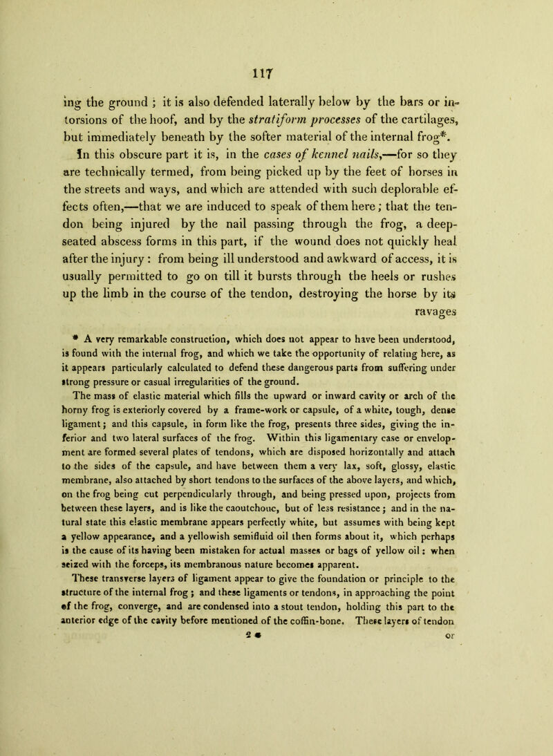 11T ing the ground ; it is also defended laterally below by the bars or in= torsions of the hoof, and by the stratiform processes of the cartilages, but immediately beneath by the softer material of the internal frog*. fn this obscure part it is, in the cases of kennel nailsy—for so they are technically termed, from being picked up by the feet of horses in the streets and ways, and which are attended with such deplorable ef- fects often,—that we are induced to speak of them here; that the ten- don being injured by the nail passing through the frog, a deep- seated abscess forms in this part, if the wound does not quickly heal after the injury : from being ill understood and awkward of access, it is usually permitted to go on till it bursts through the heels or rushes up the limb in the course of the tendon, destroying the horse by its ravages # A very remarkable construction, which does not appear to have been understood, is found with the internal frog, and which we take the opportunity of relating here, as it appears particularly calculated to defend these dangerous parts from suffering under strong pressure or casual irregularities of the ground. The mass of elastic material which fills the upward or inward cavity or arch of the horny frog is exteriorly covered by a frame-work or capsule, of a white, tough, dense ligament; and this capsule, in form like the frog, presents three sides, giving the in- ferior and two lateral surfaces of the frog. Within this ligamentary case or envelop- ment are formed several plates of tendons, which are disposed horizontally and attach to the sides of the capsule, and have between them a very lax, soft, glossy, elastic membrane, also attached by short tendons to the surfaces of the above layers, and which, on the frog being cut perpendicularly through, and being pressed upon, projects from between these layers, and is like the caoutchouc, but of less resistance; and in the na- tural state this elastic membrane appears perfectly white, but assumes with being kept a yellow appearance, and a yellowish semifluid oil then forms about it, which perhaps is the cause of its having been mistaken for actual masses or bags of yellow oil: when seized with the forceps, its membranous nature becomes apparent. These transverse layers of ligament appear to give the foundation or principle to the structure of the internal frog ; and these ligaments or tendons, in approaching the point ®f the frog, converge, and are condensed into a stout tendon, holding this part to the anterior edge of the cavity before mentioned of the coffin-bone. These layers of tendon 2 « or