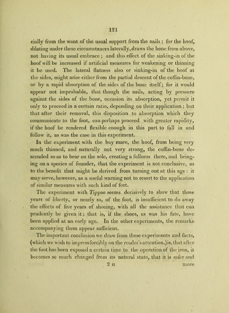 cially from the want of the usual support from the nails ; for the hoof, dilating under these circumstances laterally, draws the bone from above, not having its usual embrace ; and this effect of the sinking-in of the hoof will be increased if artificial measures for weakening or thinning it be used. The lateral flatness also or sinking-in of the hoof at the sides, might arise either from the partial descent of the coffin-bone, or by a rapid absorption of the sides of the bone itself; for it would appear not improbable, that though the nails, acting by pressure against the sides of the bone, occasion its absorption, yet permit it only to proceed in a certain ratio, depending on their application; but that after their removal, this disposition to absorption which they communicate to the foot, can perhaps proceed with greater rapidity, if the hoof be rendered flexible enough in this part to fall in and follow it, as was the case in this experiment. In the experiment with the bay mare, the hoof, from being very much thinned, and naturally not very strong, the coffin-bone de- scended so as to bear on the sole, creating a fullness there, and bring- ing on a species of founder, that the experiment is not conclusive, as to the benefit that might be derived from turning out at this age : it may serve, however, as a useful warning not to resort to the application of similar measures with such kind of feet. The experiment with Tippoo seems decisively to show that three years of liberty, or nearly so, of the foot, is insufficient to do away the effects of five years of shoeing, with all the assistance that can prudently be given it; that is, if the shoes, as was his fate, have been applied at an early age. In the other experiments, the remarks accompanying them appear sufficient. The important conclusion we draw from these experiments and facts, (which we wish to impress forcibly on the reader’s attention,) is, that after the foot has been exposed a certain time to the operation of the iron, it becomes so much changed from its natural state, that it is safer and 2 n more-