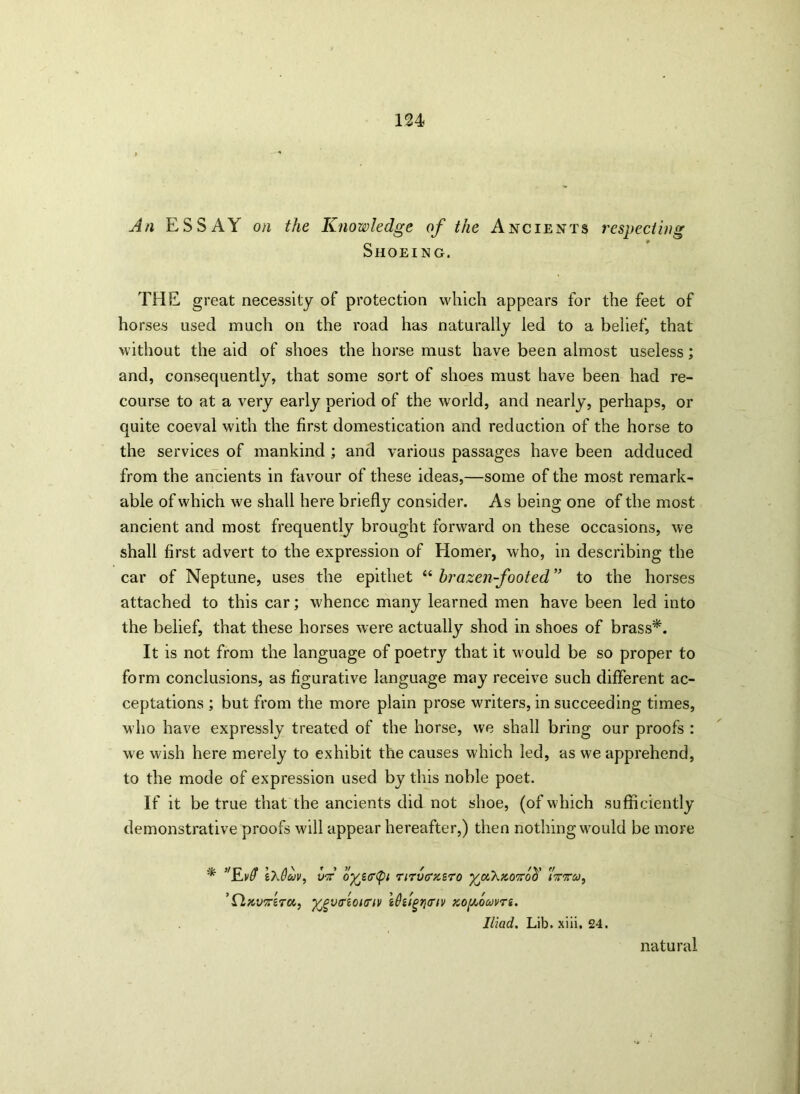 An ESSAY on the Knowledge of the Ancients respecting Shoeing. THE great necessity of protection which appears for the feet of horses used much on the road has naturally led to a belief, that without the aid of shoes the horse must have been almost useless; and, consequently, that some sort of shoes must have been had re- course to at a very early period of the world, and nearly, perhaps, or quite coeval with the first domestication and reduction of the horse to the services of mankind ; and various passages have been adduced from the ancients in favour of these ideas,—some of the most remark- able of which we shall here briefly consider. As being one of the most ancient and most frequently brought forward on these occasions, we shall first advert to the expression of Homer, who, in describing the car of Neptune, uses the epithet “ brazen-footed ” to the horses attached to this car; whence many learned men have been led into the belief, that these horses were actually shod in shoes of brass*. It is not from the language of poetry that it would be so proper to form conclusions, as figurative language may receive such different ac- ceptations ; but from the more plain prose writers, in succeeding times, who have expressly treated of the horse, we shall bring our proofs : we wish here merely to exhibit the causes which led, as we apprehend, to the mode of expression used by this noble poet. If it be true that the ancients did not shoe, (of which sufficiently demonstrative proofs will appear hereafter,) then nothing would be more * ’'Rvff ixfltov, vA oyjirtyi riTVGMTO yjzh'AO'Koti ’ CLftvx'iTa, ygvAonnv i0tigri<nv KOgomrs. Iliad. Lib. xiii. 24. natural