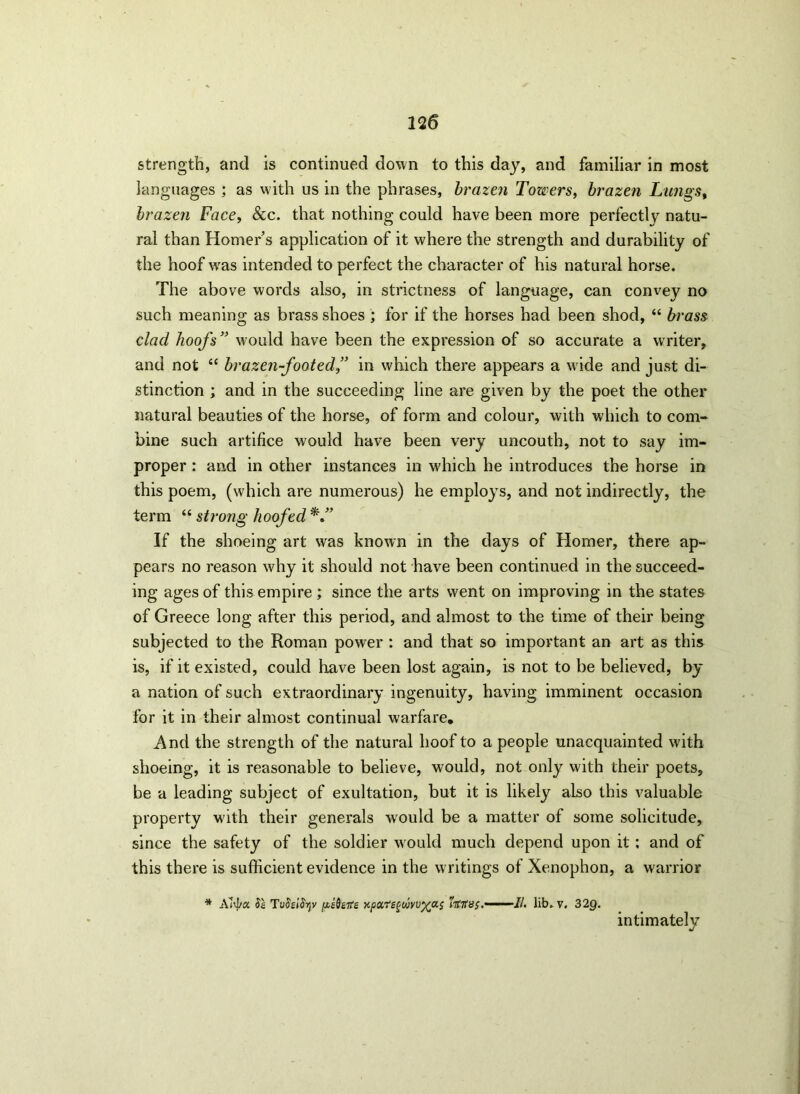 strength, and is continued down to this day, and familiar in most languages ; as with us in the phrases, brazen Towers, brazen Lungs, brazen Face, &c. that nothing could have been more perfectly natu- ral than Homer’s application of it where the strength and durability of the hoof was intended to perfect the character of his natural horse. The above words also, in strictness of language, can convey no such meaning as brass shoes ; for if the horses had been shod, “ brass clad hoofs” would have been the expression of so accurate a writer, and not “ brazen-footed” in which there appears a wide and just di- stinction ; and in the succeeding line are given by the poet the other natural beauties of the horse, of form and colour, with which to com- bine such artifice would have been very uncouth, not to say im- proper : and in other instances in which he introduces the horse in this poem, (which are numerous) he employs, and not indirectly, the term “ stroiig hoofed If the shoeing art was known in the days of Homer, there ap- pears no reason why it should not have been continued in the succeed- ing ages of this empire ; since the arts went on improving in the states of Greece long after this period, and almost to the time of their being subjected to the Roman power : and that so important an art as this is, if it existed, could have been lost again, is not to be believed, by a nation of such extraordinary ingenuity, having imminent occasion for it in their almost continual warfare. And the strength of the natural hoof to a people unacquainted with shoeing, it is reasonable to believe, would, not only with their poets, be a leading subject of exultation, but it is likely also this valuable property wfith their generals would be a matter of some solicitude, since the safety of the soldier would much depend upon it ; and of this there is sufficient evidence in the writings of Xenophon, a warrior * Atya SI TuSsiSy pifaits Kpa.tc^wyuy^a; lib. v. 32Q. intimately