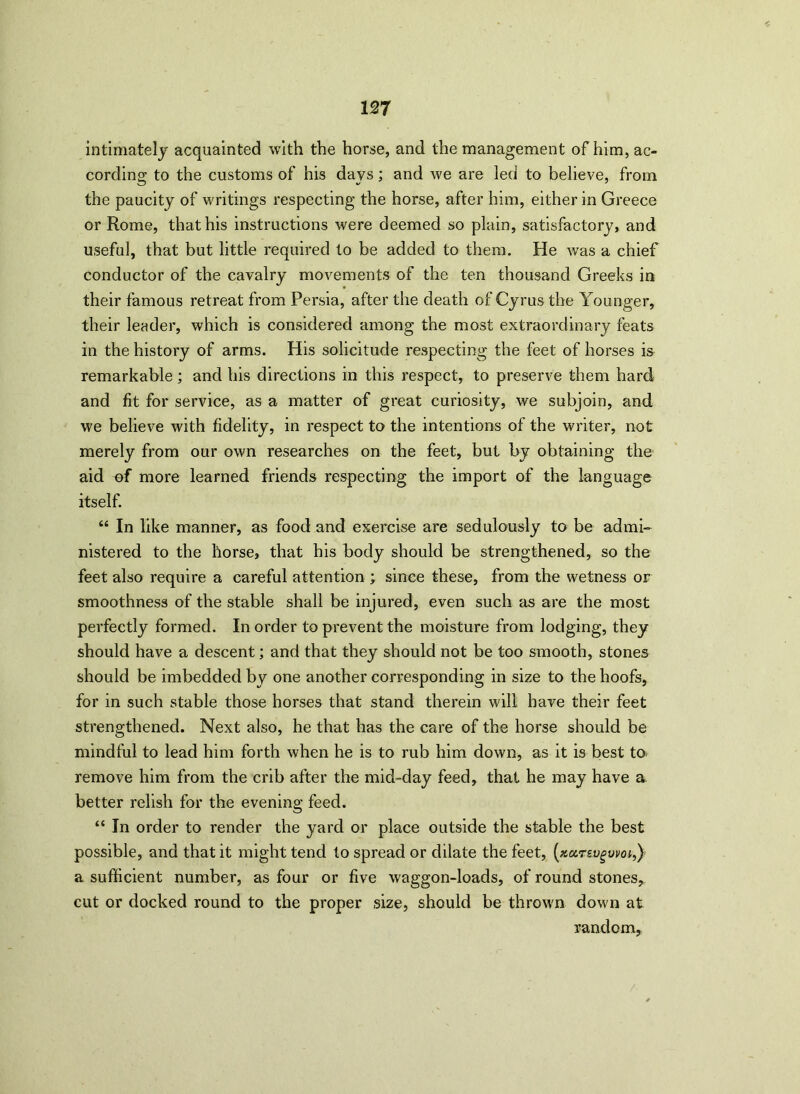 intimately acquainted with the horse, and the management of him, ac- cording to the customs of his days; and we are led to believe, from the paucity of writings respecting the horse, after him, either in Greece or Rome, that his instructions were deemed so plain, satisfactory* and useful, that but little required to be added to them. He was a chief conductor of the cavalry movements of the ten thousand Greeks in their famous retreat from Persia, after the death of Cyrus the Younger, their leader, which is considered among the most extraordinary feats in the history of arms. His solicitude respecting the feet of horses is remarkable; and his directions in this respect, to preserve them hard and fit for service, as a matter of great curiosity, we subjoin, and we believe with fidelity, in respect to the intentions of the writer, not merely from our own researches on the feet, but by obtaining the aid uf more learned friends respecting the import of the language itself. “ In like manner, as food and exercise are sedulously to be admi- nistered to the horse, that his body should be strengthened, so the feet also require a careful attention ; since these, from the wetness or smoothness of the stable shall be injured, even such as are the most perfectly formed. In order to prevent the moisture from lodging, they should have a descent; and that they should not be too smooth, stones should be imbedded by one another corresponding in size to the hoofs, for in such stable those horses that stand therein will have their feet strengthened. Next also, he that has the care of the horse should be mindful to lead him forth when he is to rub him down, as it is best to remove him from the crib after the mid-day feed, that he may have a better relish for the evening feed. “ In order to render the yard or place outside the stable the best possible, and that it might tend to spread or dilate the feet, (nctrevgvvoi,) a sufficient number, as four or five waggon-loads, of round stones, cut or docked round to the proper size, should be thrown down at random,