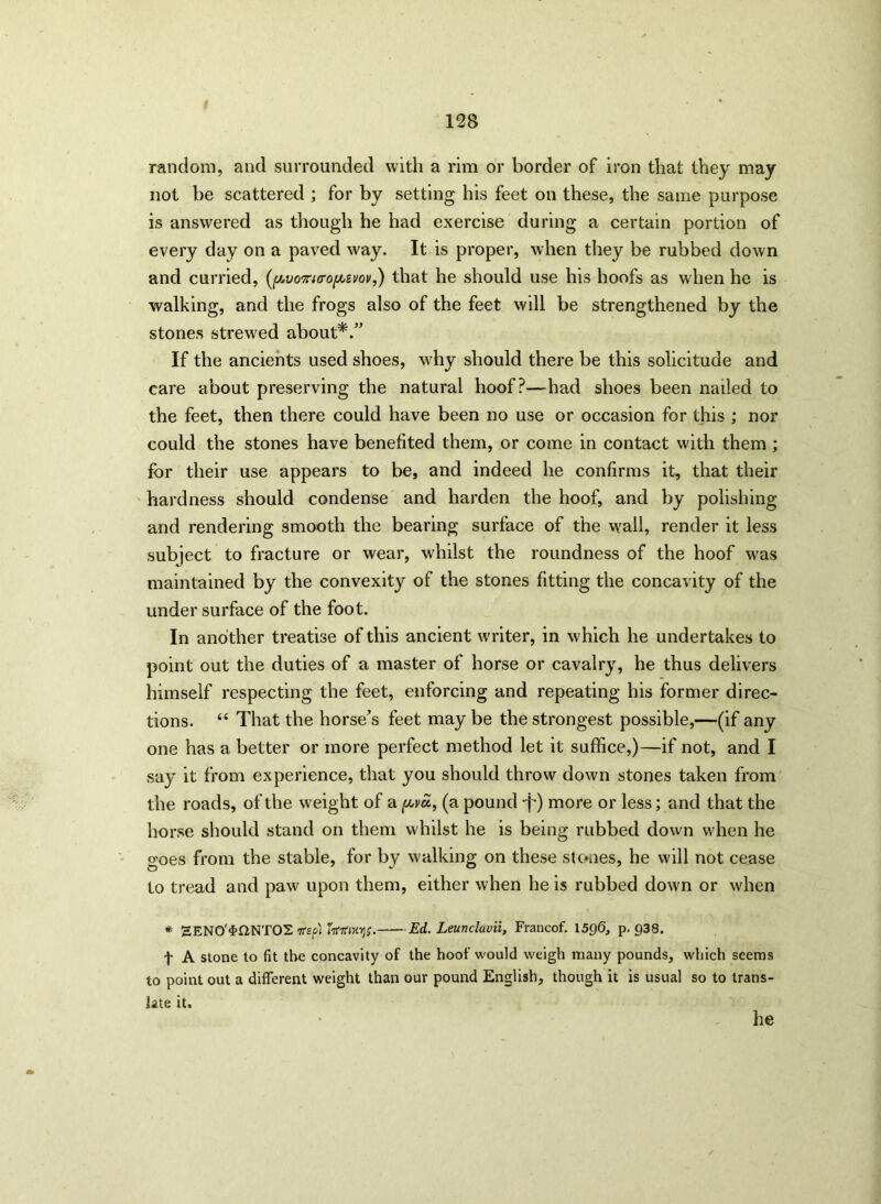 random, and surrounded with a rim or border of iron that they may not be scattered ; for by setting his feet on these, the same purpose is answered as though he had exercise during a certain portion of every day on a paved way. It is proper, when they be rubbed down and curried, (pvonuropivov,) that he should use his hoofs as when he is walking, and the frogs also of the feet will be strengthened by the stones strewed about*/' If the ancients used shoes, why should there be this solicitude and care about preserving the natural hoof?—had shoes been nailed to the feet, then there could have been no use or occasion for this ; nor could the stones have benefited them, or come in contact with them ; for their use appears to be, and indeed he confirms it, that their hardness should condense and harden the hoof, and by polishing and rendering smooth the bearing surface of the w'all, render it less subject to fracture or wear, whilst the roundness of the hoof was maintained by the convexity of the stones fitting the concavity of the undersurface of the foot. In another treatise of this ancient writer, in which he undertakes to point out the duties of a master of horse or cavalry, he thus delivers himself respecting the feet, enforcing and repeating his former direc- tions. “ That the horse’s feet may be the strongest possible,—(if any one has a better or more perfect method let it suffice,)—if not, and I say it from experience, that you should throw down stones taken from the roads, of the weight of a pvci, (a pound -p) more or less; and that the horse should stand on them whilst he is being rubbed down when he goes from the stable, for by walking on these stones, he will not cease to tread and paw upon them, either when he is rubbed down or when * SENO'^fiNTOS ifsp't Ed. Leunclavii, Francof. 1596, p- 938. f A stone to fit the concavity of the hoof would weigh many pounds, which seems to point out a different weight than our pound English, though it is usual so to trans- late it. he