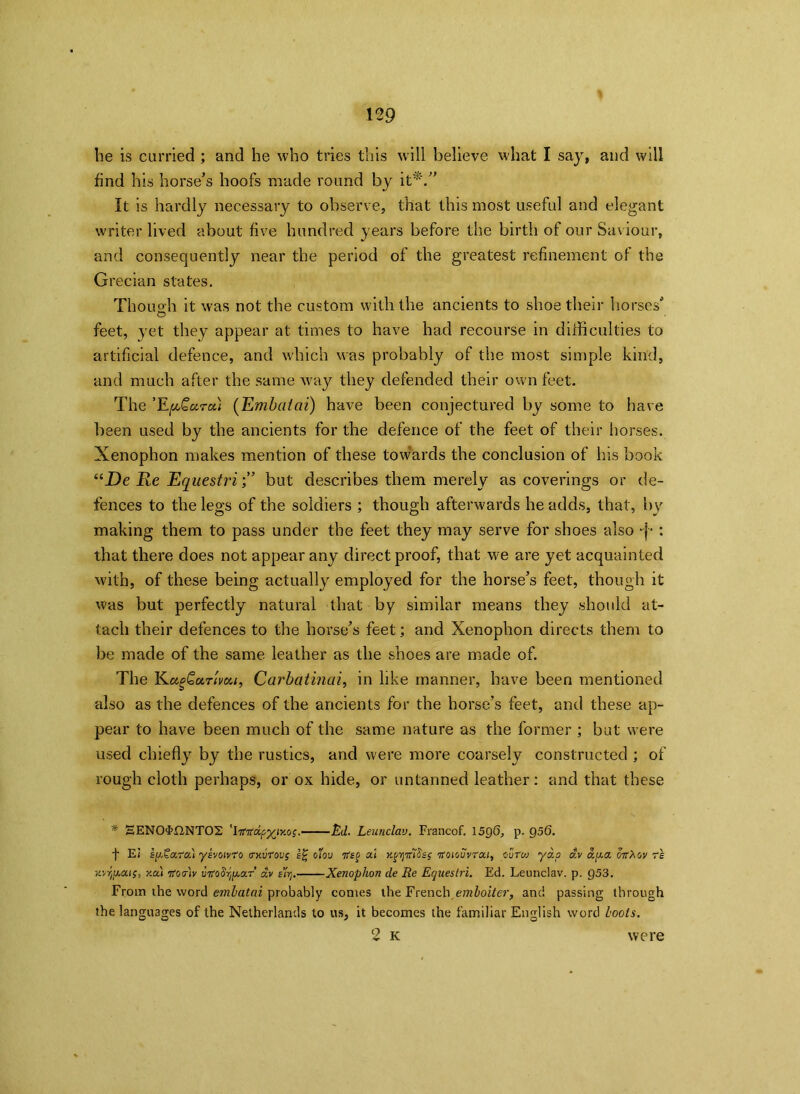 be is curried ; and he who tries this will believe what I say, and will find his horse’s hoofs made round by it*.” It is hardly necessary to observe, that this most useful and elegant writer lived about five hundred years before the birth of our Saviour, and consequently near the period of the greatest refinement of the Grecian states. Though it was not the custom with the ancients to shoe their horses’ O feet, yet they appear at times to have had recourse in difficulties to artificial defence, and which was probably of the most simple kind, and much after the same way they defended their own feet. The ’E{aQutcii (Embaiai) have been conjectured by some to have been used by the ancients for the defence of the feet of their horses. Xenophon makes mention of these towards the conclusion of his book “_De Re Equestribut describes them merely as coverings or de- fences to the legs of the soldiers ; though afterwards he adds, that, by making them to pass under the feet they may serve for shoes also •}• : that there does not appear any direct proof, that we are yet acquainted with, of these being actually employed for the horse’s feet, though it was but perfectly natural that by similar means they should at- tach their defences to the horse’s feet; and Xenophon directs them to be made of the same leather as the shoes are made of. The Kiz^QoltIvdu, Carbatinai, in like manner, have been mentioned also as the defences of the ancients for the horse’s feet, and these ap- pear to have been much of the same nature as the former ; but were used chiefly by the rustics, and were more coarsely constructed ; of rough cloth perhaps, or ox hide, or untanned leather: and that these * EEN0FLINT02 'htTdipy^iy.oi .—Ed. Leunclav. Francof. 1596, p. 956. f Ei spXa.ro.) ykvoivro OKurovg oloo al y.^mSsi itoieuvrat, euVw yap dv ap.a oit'Xov re itvyiaat;, y.a) Tfortv uTfoSr^ar av e’l'rj. Xenophon de Re Ecjueslri. Ed. Leunclav. p. 953. From the word emlatai probably comes the French emloiter, and passing through the languages of the Netherlands to us, it becomes the familiar English word loots.