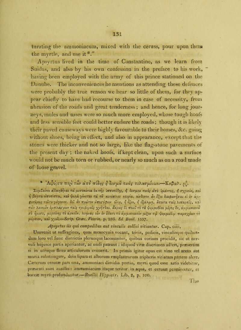 turating the ammoniacum, mixed with the ceruss, pour upon them the myrtle, and use it*. Apsyrtus lived in the time of Constantine, as we learn from Suidas, and also by his own confession in the preface to his work, having been employed with the army of this prince stationed on the Danube. The inconveniences he mentions as attending these defences were probably the true reason we hear so little of them, for they ap- pear chiefly to have had recourse to them in case of necessity, from abrasion of the roads and great tenderness; and hence, for long jour- neys, mules and asses were so much more employed, whose tough hoofs and less sensible feet could better endure the roads; though it is likely their paved causeways were highly favourable to their horses, &c. going without shoes, being in effect, and also in appearance, except that the stones were thicker and not so large, like the flag-stone pavements of the present day ; the naked hoofs, if kept clean, upon such a surface would not be much torn or rubbed, or nearly so much as on a road made of loose gravel. ’A\JjvpT8 7T£f< TCOV OC7TO 7Ti^Yjg $ ^SCTpLiS Tivog TSXxtrpSVMV. Xe<Pxt.- XvfcSalvsi dSixyjSrjvai ra fxseroxbvia Ik rvjp 'nfitorfeSrig, rj Ssrpcou r'ivop drib 'uj.dvrop, Yj cryems, xzl rj fivpcra. ditorthtrsi, xcc'i J/tAa ylvsrat rd rS xvvoirkov vsuplx. xlvSuvov 5v s£si SiaQuivyrai el sv dy~ tyorepoic rouro ysyovsv. Ssl sv 7rpwrov urrop-uZsiv oivtu, rj otsi, y 0'gdXy.y. srteirx roup Xitfapcup, y.x) rwv Xsvxujv sfj.itXxrp'JVV reap rovyepoup yprjrbat. axpwp Sc 7roisl rb rS ipiy,fcud!ou ye pop sv, txu.yMVia.xB ,rb rjturv, yvprlvujp ro dpxovv. Xsocvap ovv iv vSan rb dyywviaxbv yi£ov rcy rptyyu&iw itapaykwv xo y.uprtov, you yyd.—Scrip. Grcec. Velcrin. p. 256. Ed Basil. 1537. Apsyrtus Us qui compedibus aut vinculis collisi vitiantur. Cap. ciiii. Usuvenit ut suffragines, quas mesocynia vocant, tricis, pedicis, vinculisque qui’ous- dani loro vel fune districtis plerunque lacessantur, quibus corium procidit, sic ut ner- vuli hujusce partis aperianlur, ac nudi pateant ; id quod vitae discrimen adfert, prsesertim si in utroque flexu articulorum evenerit. In primis igitur opus est vino vel aceto aut muria substringere, dein liparaet alborum emplastrorum tripheris vitiatam partem alere. Caeterum cerusce pars ana, ammoniaci dimidia portio, myrti quod esse satis videbitur, praesenti sunt auxilio : ammoniacum itaque teritur in aqua, et cerusae permiseetur, et baccae mvrti prof'unduntur.—Ruellii Hippiair. Lib. 2, p. ICO.