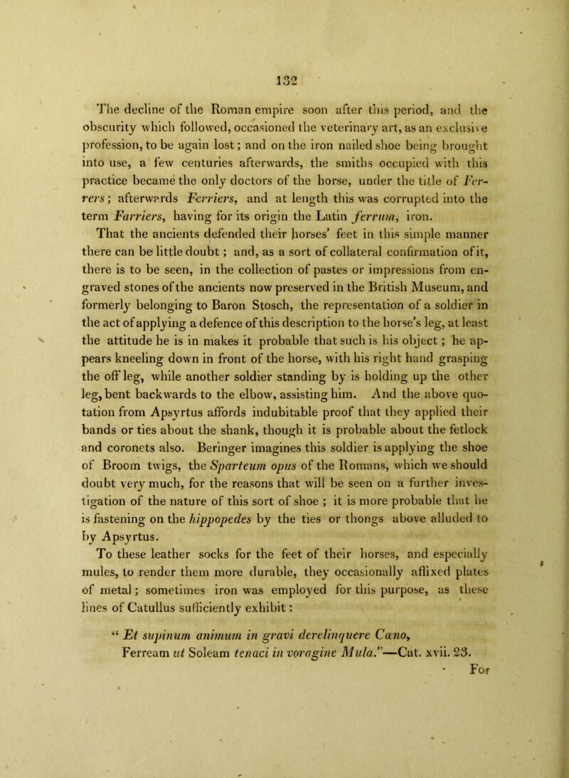 The decline of the Roman empire soon after this period, and the obscurity which followed, occasioned the veterinary art, as an exclusive profession, to be again lost; and on the iron nailed shoe being brought into use, a few centuries afterwards, the smiths occupied with this practice became the only doctors of the horse, under the title of Fer- rers ; afterwards Fcrriers, and at length this was corrupted into the term Farriers, having for its origin the Latin ferr urn, iron. That the ancients defended their horses’ feet in this simple manner there can be! little doubt; and, as a sort of collateral confirmation of it, there is to be seen, in the collection of pastes or impressions from en- graved stones of the ancients now preserved in the British Museum, and formerly belonging to Baron Stosch, the representation of a soldier in the act of applying a defence of this description to the horse’s leg, at least the attitude he is in makes it probable that such is his object; he ap- pears kneeling down in front of the horse, with his right hand grasping the off leg, while another soldier standing by is holding up the other leg, bent backwards to the elbow, assisting him. And the above quo- tation from Apsyrtus affords indubitable proof that they applied their bands or ties about the shank, though it is probable about the fetlock and coronets also. Beringer imagines this soldier is applying the shoe of Broom twigs, the Sparteum opus of the Romans, which we should doubt very much, for the reasons that will be seen on a further inves- tigation of the nature of this sort of shoe ; it is more probable that he is fastening on the hippopedes by the ties or thongs above alluded to by Apsyrtus. To these leather socks for the feet of their horses, and especially mules, to render them more durable, they occasionally affixed plates of metal; sometimes iron was employed for this purpose, as these lines of Catullus sufficiently exhibit: “ Ft supinum animum in gravi derelinquere Cano, Ferream ut Soleam tenaci in voragine Mula.”—Cat. xvii. 23. For