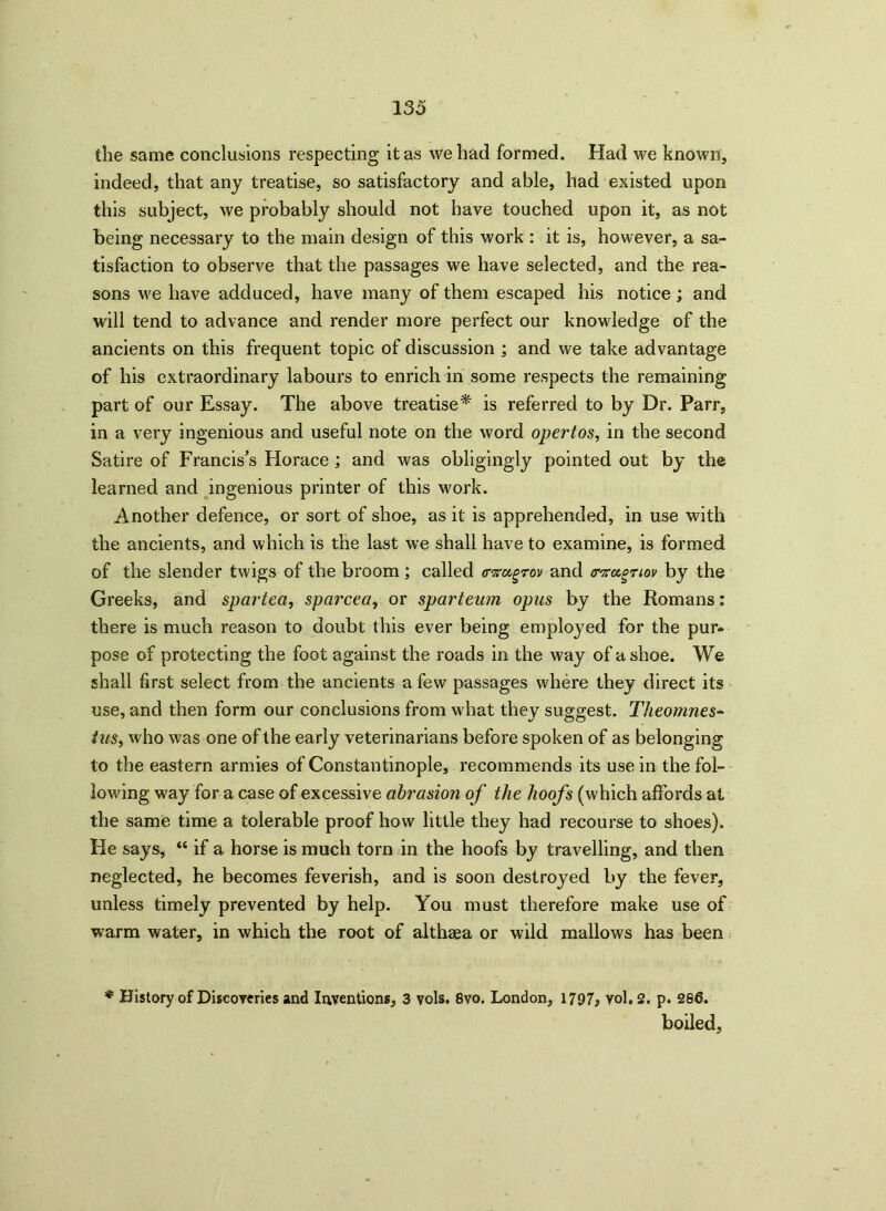 the same conclusions respecting it as we had formed. Had we known, indeed, that any treatise, so satisfactory and able, had existed upon this subject, we probably should not have touched upon it, as not being necessary to the main design of this work : it is, however, a sa- tisfaction to observe that the passages we have selected, and the rea- sons we have adduced, have many of them escaped his notice ; and will tend to advance and render more perfect our knowledge of the ancients on this frequent topic of discussion ; and we take advantage of his extraordinary labours to enrich in some respects the remaining part of our Essay. The above treatise* is referred to by Dr. Parr, in a very ingenious and useful note on the word opertos, in the second Satire of Francis's Horace ; and was obligingly pointed out by the learned and ingenious printer of this work. Another defence, or sort of shoe, as it is apprehended, in use with the ancients, and which is the last we shall have to examine, is formed of the slender twigs of the broom; called o-nugrov and tnrugnou by the Greeks, and spartea, sparcea, or sparteum opus by the Romans: there is much reason to doubt this ever being employed for the pur* pose of protecting the foot against the roads in the way of a shoe. We shall first select from the ancients a few passages where they direct its use, and then form our conclusions from what they suggest. Theomnes- tus, who was one of the early veterinarians before spoken of as belonging to the eastern armies of Constantinople, recommends its use in the fol- lowing way for a case of excessive abrasion of the hoofs (which affords at the same time a tolerable proof how little they had recourse to shoes). He says, “ if a horse is much torn in the hoofs by travelling, and then neglected, he becomes feverish, and is soon destroyed by the fever, unless timely prevented by help. You must therefore make use of warm water, in which the root of althaea or wild mallows has been * History of Discoveries and Inventions, 3 vols. 8vo. London, 1797* vol. 2. p. 286. boiled.