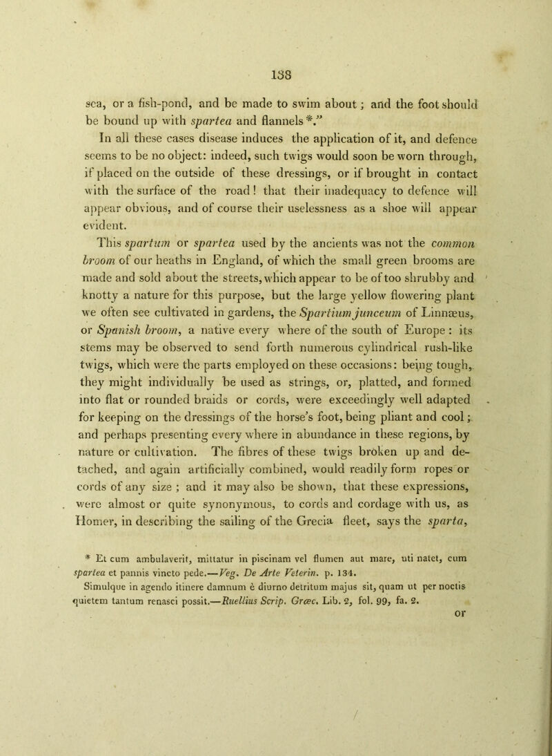 sea, or a fish-pond, and be made to swim about; and the foot should be bound up with spartea and flannels In all these cases disease induces the application of it, and defence seems to be no object: indeed, such twigs would soon be worn through, if placed on the outside of these dressings, or if brought in contact with the surface of the road ! that their inadequacy to defence will appear obvious, and of course their uselessness as a shoe will appear evident. This spartum or spartea used by the ancients was not the common broom of our heaths in England, of which the small green brooms are made and sold about the streets, which appear to be of too shrubby and knotty a nature for this purpose, but the large yellow flowering plant we often see cultivated in gardens, the Spartiumjunceum of Linnceus, or Spanish broom, a native every where of the south of Europe : its stems may be observed to send forth numerous cylindrical rush-like twigs, which were the parts employed on these occasions: being tough, they might individually be used as strings, or, platted, and formed into flat or rounded braids or cords, w7ere exceedingly w7ell adapted for keeping on the dressings of the horse’s foot, being pliant and cool; and perhaps presenting every where in abundance in these regions, by nature or cultivation. The fibres of these twigs broken up and de- tached, and again artificially combined, would readily form ropes or cords of any size ; and it may also be shown, that these expressions, were almost or quite synonymous, to cords and cordage with us, as Homer, in describing the sailing of the Grecia fleet, says the sparta, * Et cum ambulaverit, mittatur in piscinam vel flumen aut mare, uti natet, cum spartea et pannis vincto pede.—Veg, De Arte Veterin. p. 134. Simulque in agendo itinere damnum e diurno detritum majus sit, quam ut per noctis quietem tantum renasci possit.—Ruellius Scrip. Grcec. Lib. 2, fol. 99> fa. 2. or /