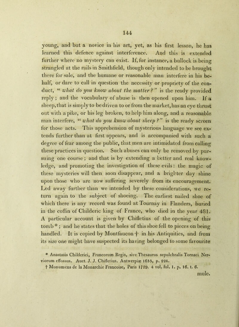 young, and but a novice in his art, yet, as his first lesson, he has learned this defence against interference. And this is extended further where no mystery can exist. If, for instance, a bullock is being strangled at the rails in Smithfield, though only intended to be brought there for sale, and the humane or reasonable man interfere in his be- half, or dare to call in question the necessity or propriety of the con- duct, “ what do you know about the matter?” is the ready provided reply ; and the vocabulary of abuse is then opened upon him. If a sheep, that is simply to be driven to or from the market, has an eye thrust out with a pike, or his leg broken, to help him along, and a reasonable man interfere, “ what do you know about sheep ?” is the ready screen for those acts. This apprehension of mysterious language we see ex- tends further than at first appears, and is accompanied with such a degree of fear among the public, that men are intimidated from calling these practices in question. Such abuses can only be removed by pur- suing one course; and that is by extending a better and real know- ledge, and promoting the investigation of these evils: the magic of these mysteries will then soon disappear, and a brighter day shine upon those who are now suffering severely from its encouragement. Led away further than we intended by these considerations, we re- turn again to the subject of shoeing. The earliest nailed shoe of which there is any record was found at Tournay in Flanders, buried in the coffin of Childeric king of France, who died in the year 481. A particular account is given by Chifletius of the opening of this tomb * ; and he states that the holes of this shoe fell to pieces on being handled. It is copied by Montfauconj- in his Antiquities, and from its size one might have suspected its having belonged to some favourite * Anastasis Childerici, Francorum Regis, sive Thesaurus sepulchralis Tornaci Ner- viorum effossus. Auct. J. J. Chifletius. Antwerpiae 1655, p. 224. f Monumens de laMonarchie Francoise, Paris 1729- 4 vol. fol. 1. p. 16. t. 6. mule.