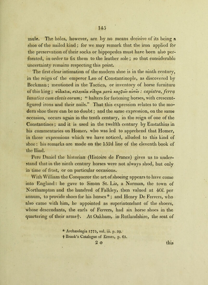 mule. The holes, however, are by no means decisive of its being a shoe of the nailed kind; for we may remark that the iron applied for the preservation of their socks or hippopedes must have been also per- forated, in order to fix them to the leather sole; so that considerable uncertainty remains respecting this point. The first clear intimation of the modern shoe is in the ninth century, in the reign of the emperor Leo of Constantinople, as discovered by Beckman; mentioned in the Tactica, or inventory of horse furniture of this king ; srihxXot, ffzXrivouoe, a-'idriga, perci xugqnuv uvruv : capistra, ferra lunatica cum clavis eorum; “ halters for fastening horses, with crescent- figured irons and their nails.” That this expression relates to the mo- dern shoe there can be no doubt; and the same expression, on the same occasion, occurs again in the tenth century, in the reign of one of the Constantines ; and it is used in the twelfth century by Eustathius in his commentaries on Homer, who was led to apprehend that Homer, in those expressions which we have noticed, alluded to this kind of shoe : his remarks are made on the 152d line of the eleventh book of the Iliad. Pere Daniel the historian (Histoire de France) gives us to under- stand that in the ninth century horses were not always shod, but only in time of frost, or on particular occasions. With William the Conqueror the art of shoeing appears to have come into England: he gave to Simon St. Liz, a Norman, the town of Northampton and the hundred ofFalkley, then valued at 40/. per annum, to provide shoes for his horses*; and Henry De Ferrers, who also came with him, he appointed as superintendant of the shoers, whose descendants, the earls of Ferrers, had six horse shoes in the quartering of their arms-j-. At Oakham, in Rutlandshire, the seat of * Archceologia 1775, vol. iii. p. 3Q. I Brook’s Catalogue of Errors, p. 65. 2 o this