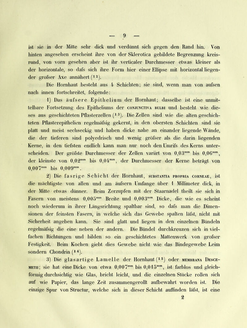 ist sie in der Mitte sehr dick und verdünnt sich gegen den Rand hin. Von hinten angesehen erscheint ihre von der Sklerotica gebildete Begrenzung kreis- rund, von vorn gesehen aber ist ihr verticaler Durchmesser etwas kleiner als der horizontale, so dafs sich ihre Form hier einer Ellipse mit horizontal liegen- der grofser Axe annähert Die Hornhaut besteht aus 4 Schichten; sie sind, wenn man von aufsen nach innen fortschreitet, folgende: 1) Das äufsere Epithelium der Hornhaut; dasselbe ist eine mimit- telljare Fortsetzung des Epitheliums der conjunctiva bulbi und besteht wie die- ses aus geschichteten Pflasterzellen 3). Die Zellen sind wie die alten geschich- teten Pflasterepithelien regelmäfsig gekernt, in den obersten Schichten sind sie platt und meist sechseckig und haben dicke nahe an einander hegende Wände, die der tieferen sind polyedrisch und wenig gröfser als die darin liegenden Kerne, in den tiefsten endlich kann man nur noch den Umrifs des Kerns unter- scheiden. Der gröfste Durchmesser der Zellen variirt von 0,03’' bis 0,06’', der kleinste von 0,02'' bis 0,04’’, der Durchmesser der Kerne beträgt von 0,00T’ bis 0,009’’. 2) Die fasrige Schicht der Hornhaut, subst.\ntia propria corneae, ist die mächtigste von allen und am äufsern Umfange über i Millimeter dick, in der Mitte etwas dünner. Beim Zerzupfen mit der Staarnadel theilt sie sich in Fasern von meistens 0,00ö’’ Breite und 0,003’’ Dicke, die wie es scheint noch wiederum in ihrer Längsrichtung spaltbar sind, so dafs man die Dimen- sionen der feinsten Fasern, in welche sich das Gewebe spalten läfst, nicht mit Sicherheit angeben kann. Sie sind glatt und liegen in den einzelnen Bündeln regelmäfsig die eine neben der andern. Die Bündel durchkreuzen sich in viel- fachen Richtungen und bilden so ein geschichtetes Mattenwerk von grofser Festigkeit. Beim Kochen giebt dies Gewebe nicht wie das Bindegewebe Leim sondern Chondrin 3) Die glasartige Lamelle der Hornhaut oder membrana Desce- METii; sie hat eine Dicke von etwa 0,007’’ bis 0,015’’, ist farblos und gleich- förmig durchsichtig wie Glas, bricht leicht, und die einzelnen Stücke rollen sich auf wie Papier, das lange Zeit zusammengerollt aulbewahrt worden ist. Die einzige Spur von Structur, welche sich in dieser Schicht auffinden läfst, ist eine 2