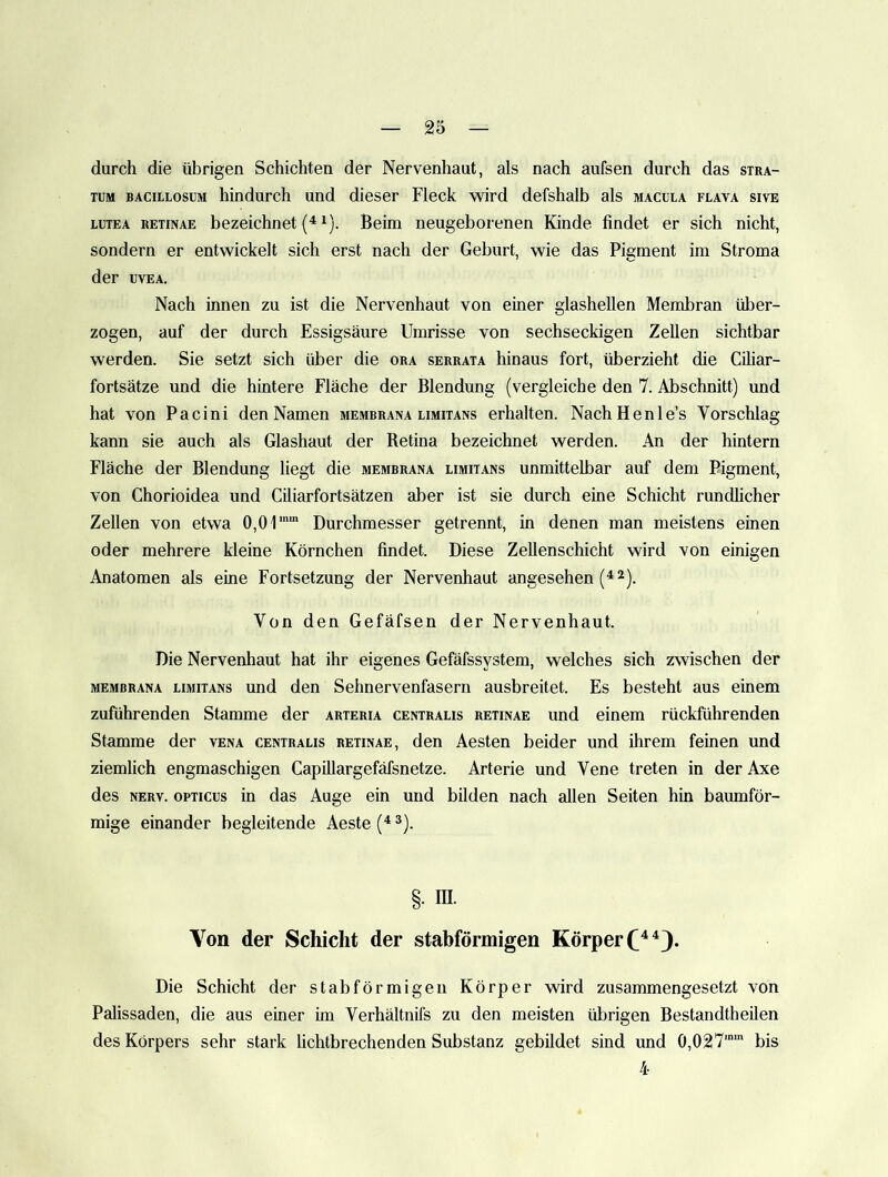 durch die übrigen Schichten der Nervenhaut, als nach aufsen durch das stra- TUM BACiLLosuM hindurch und dieser Fleck wird defshalb als macula flava sive LUTEA RETINAE bezeichnet (^ ^). Beim neugeborenen Kinde findet er sich nicht, sondern er entwickelt sich erst nach der Geburt, wie das Pigment im Stroma der UVEA. Nach innen zu ist die Nervenhaut von einer glashellen Membran über- zogen, auf der durch Essigsäure Umrisse von sechseckigen Zellen sichtbar werden. Sie setzt sich über die ora serrata hinaus fort, überzieht die Ciliar- fortsätze und die hintere Fläche der Blendung (vergleiche den 7. Abschnitt) und hat von Pacini den Namen membrana limitans erhalten. NachHenle’s Vorschlag kann sie auch als Glashaut der Retina bezeichnet werden. An der hintern Fläche der Blendung liegt die membrana limit.vns unmittelbar auf dem Pigment, von Chorioidea und Ciliarfortsätzen aber ist sie durch eine Schicht rundlicher Zellen von etwa 0,0'I” Durchmesser getrennt, in denen man meistens einen oder mehrere kleine Körnchen findet. Diese Zellenschicht wird von einigen Anatomen als eine Fortsetzung der Nervenhaut angesehen Von den Gefäfsen der Nervenhaut. Die Nervenhaut hat ihr eigenes Gefäfssystem, welches sich zwischen der membrana limitans und den Sehnervenfasern ausbreitet. Es besteht aus einem zuführenden Stamme der arteria centralis retinae und einem rückführenden Stamme der vena centralis retinae, den Aesten beider und ihrem feinen und ziemlich engmaschigen Capillargefäfsnetze. Arterie und Vene treten in der Axe des NERV. OPTICUS in das Auge ein und bilden nach allen Seiten hin baumför- mige einander begleitende Aeste ^). §. m. Von der Schicht der stabförmigen Körper Die Schicht der st ab förmigen Körper wird zusammengesetzt von Palissaden, die aus einer im Verhältnifs zu den meisten übrigen Bestandtheilen des Körpers sehr stark lichtbrechenden Substanz gebildet sind und 0,027’' bis 4