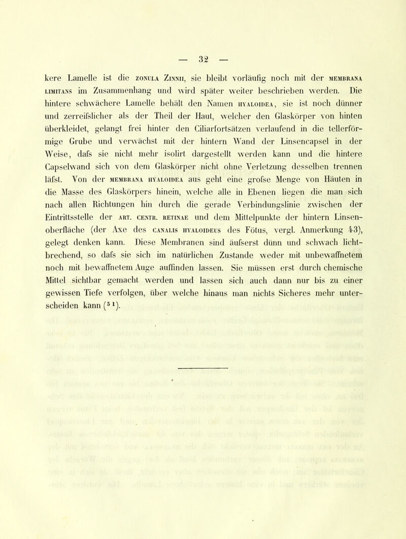kere Lamelle ist die zonula Zinmi, sie bleibt vorläufig noch mit der membrana LiMiTANS im Zusammenhang und wird später weiter beschrieben w'erden. Die hintere schwächere Lamelle behält den Namen hvaloidea, sie ist noch dünner und zerreifslicher als der Theil der Haut, w-elcher den Glaskörper von hinten überkleidet, gelangt frei hinter den Ciliarfortsätzen verlaufend in die tellerför- mige Grube und verwächst mit der hintern Wand der Linsencapsel in der Weise, dafs sie nicht mehr isolirt dargestellt werden kann und die hintere Capseiwand sich von dem Glaskörper nicht ohne Verletzung desselben trennen läfst. Von der membrana hyaloidea aus geht eine grofse Menge von Häuten in die Masse des Glaskörpers hinein, welche alle in Ebenen liegen die man sich nach allen Richtungen hin durch die gerade Verbindungslinie zwischen der Eintrittsstelle der art. centr. retinae und dem Mittelpunkte der hintern Linsen- oberlläche (der Axe des canalis hyaloideus des Fötus, vergl. Anmerkung 43), gelegt denken kann. Diese Membranen sind äufserst dünn und schwach licht- brechend, so dafs sie sich im natürlichen Zustande weder mit unbewaffnetem noch mit bewaffnetem Auge auffinden lassen. Sie müssen erst durch chemische Mittel sichtbar gemacht werden und lassen sich auch dann nur bis zu einer gewissen Tiefe verfolgen, über welche hinaus man nichts Sicheres mehr unter- scheiden kann (5^).