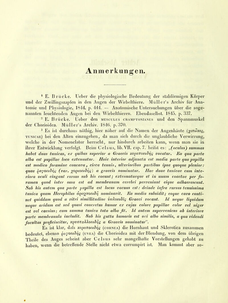 Anmerkuno-en. ^ E. Brücke. Ueber die physiologische Bedeutung der stahförniigen Körper und der Zwillingszapfen in den Augen der Wirbelthiere. Müller’s Archiv für Ana- tomie und Physiologie. 1844. p. 444. — Anatomische Untersuchungen über die soge- nannten leuchtenden Augen bei den Wirbelthieren. Ebendaselbst. 1845. p. .337. - E. Brücke. Ueber den muscülus cramptonianus und den Spannmuskel der Chorioidea. Müller’s Archiv. 1846. p. .370. ^ Es ist durchaus nöthig, hier näher auf die Namen der Augenhüute (xirtöveg, tunicae) bei den Alten einzugehen, da man sich durch die unglaubliche Verwirrung, welche in der Nomenclatur herrscht, nur hindurch arbeiten kann, wenn man sie in ihrer Entwicklung verfolgt. Beim Celsus, lib.VlI. cap. 7. heifst es; „(oculus) summas habet duas ttmicas, e.v quihiis stiperior a Graecis xigarosidqg vocatur, Ea qua parte alba est pupillae loco extenuatur. Huic interior adjuncta est medla parte qua pupilla est modico foramhie concava, circa tenuis, ulterioribus partibus ipsa quoque plenior: quae gayoiiS^g (var. yogioeid-qg) a graecis nominatur. Hae duae tunicae cum inte- rior a oculi cingant rurstcs sub his coeunt; extenuataeque et in unurn coactae per fo- ramen qiiod inter ossa est ad membranam cerebri perveniunt eique adhaerescunt, Sub his aiitem qua parte pupilla est locus vacuus est: deinde infra rzirsus tenuissima tunica quam Herophilus ccgayvoeiSq nominavit. Ea media subsidit; eoque cavo conti- net quiddam quod a vitri simillitudine vaXondeg Graeci vocant. Id neque liquidum neque aridum est sed quasi concretus humor ex cujus colore pupillae color vel niger est vel caesius; cum summa tunica tota alba ßt. Id autem superveniens ab interiore parte membranula includit. Sub his gutta humoris est ovi albo sizjiilis, a qua videndi facultas proficiscitur, XQvaTaXXonSiig a Graecis nominatur. Es ist klar, dafs xtgaroeiö^g (cornea) die Hornhaut und Sklerotica zusammen bedeutet, ebenso gayosiSqg (uvea) die Chorioidea mit der Blendung, von dem übrigen Theile des Auges scheint aber Celsus sehr mangelhafte Vorstellungen gehabt zu haben, wenn die betreffende Stelle nicht etwa corrumpirt ist. Man kommt aber so-